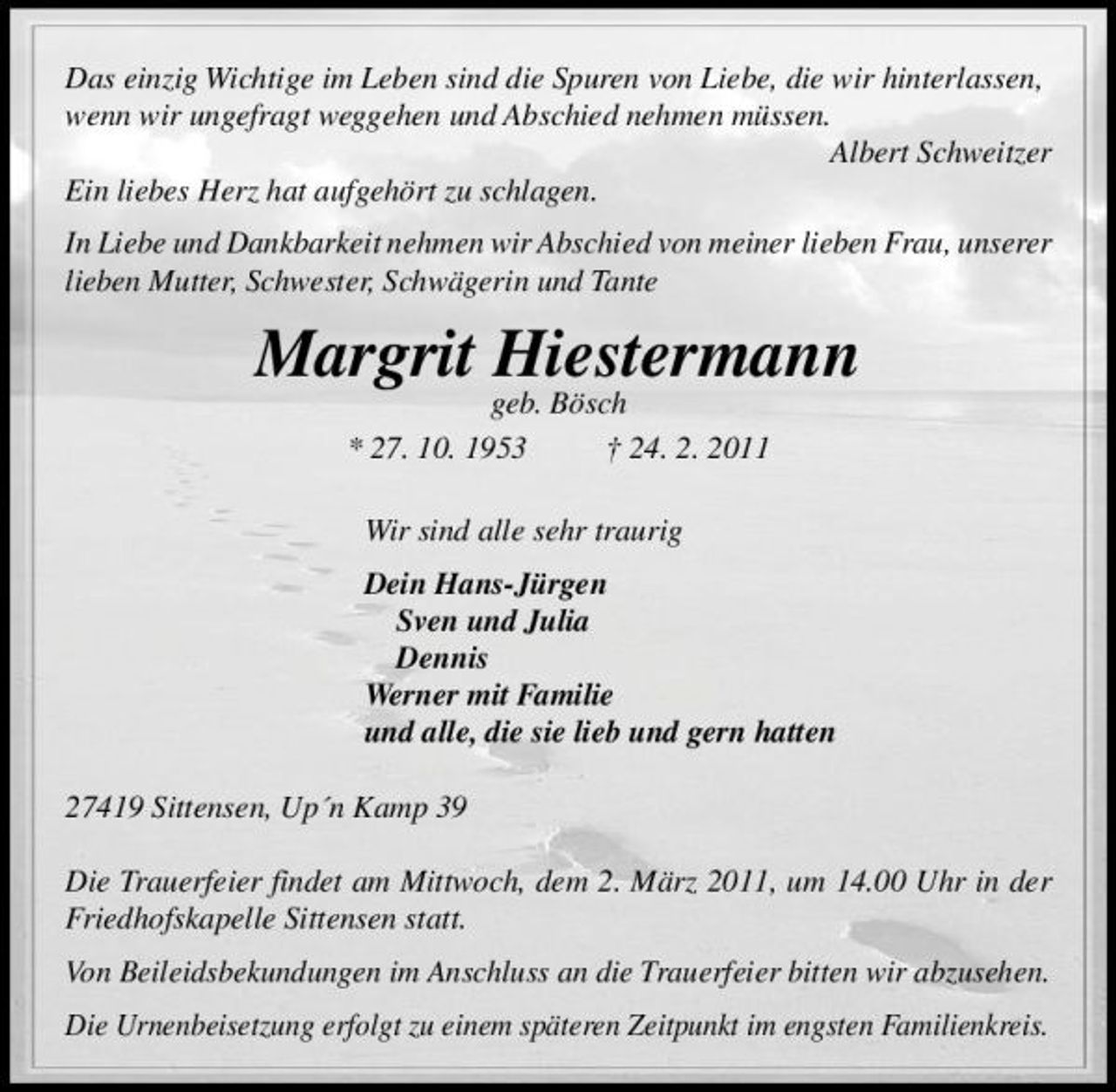 <p>Das einzig Wichtige im Leben sind die Spuren von Liebe, die wir hinterlassen, wenn wir ungefragt weggehen und Abschied nehmen müssen. Albert Schweitzer Ein liebes Herz hat aufgehört zu schlagen. In Liebe und Dankbarkeit nehmen wir Abschied von meiner lieben Frau, unserer lieben Mutter, Schwester, Schwägerin und Tante</p><p>Margrit Hiestermann<br />geb. Bösch * 27. 10. 1953 † 24. 2. 2011 Wir sind alle sehr traurig Dein Hans-Jürgen Sven und Julia Dennis Werner mit Familie und alle, die sie lieb und gern hatten 27419 Sittensen, Up´n Kamp 39 Die Trauerfeier findet am Mittwoch, dem 2. März 2011, um 14.00 Uhr in der Friedhofskapelle Sittensen statt. Von Beileidsbekundungen im Anschluss an die Trauerfeier bitten wir abzusehen. Die Urnenbeisetzung erfolgt zu einem späteren Zeitpunkt im engsten Familienkreis.</p>