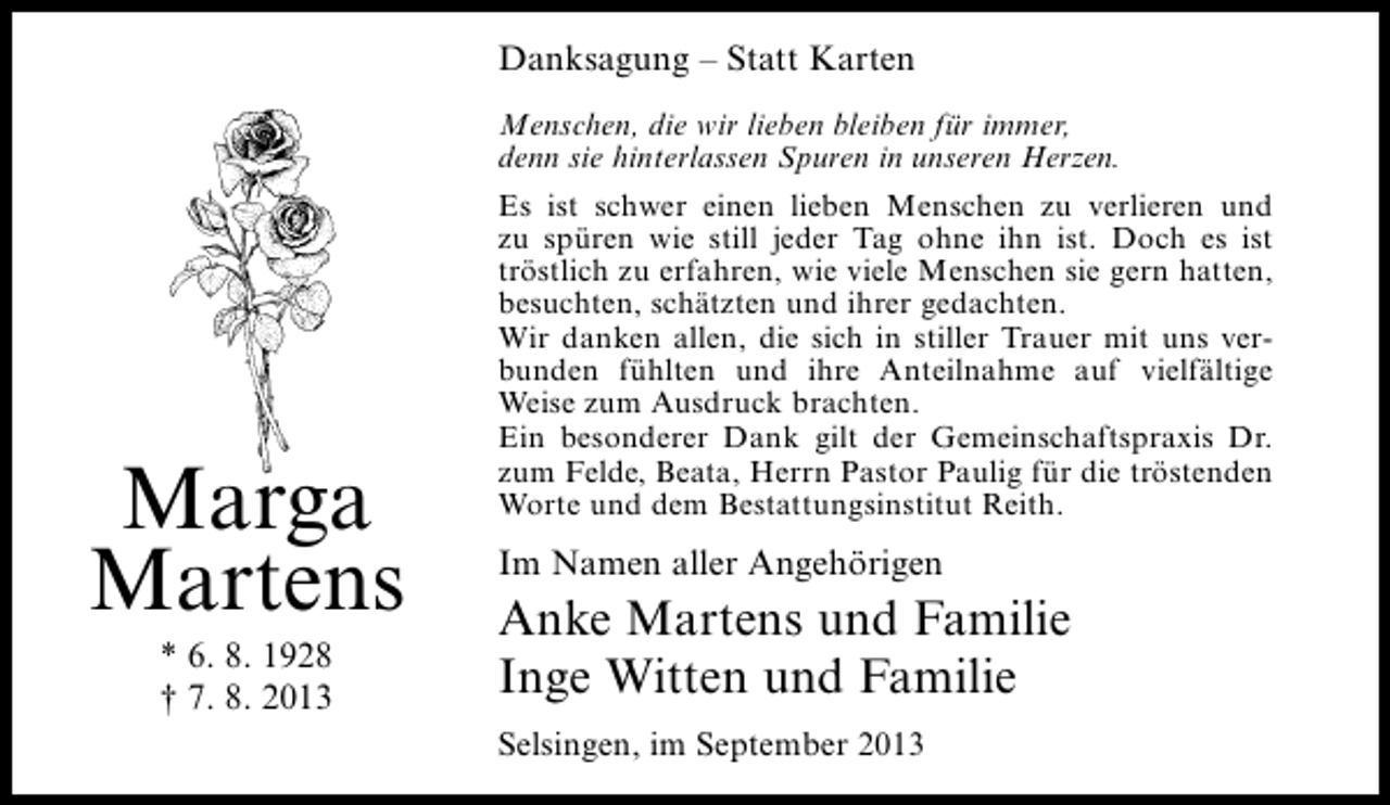 <p>Danksagung – Statt Karten<br />Menschen, die wir lieben bleiben für immer,<br />denn sie hinterlassen Spuren in unseren Herzen.</p><p>Marga<br />Martens<br />* 6. 8. 1928<br />† 7. 8. 2013</p><p>Es ist schwer einen lieben Menschen zu verlieren und<br />zu spüren wie still jeder Tag ohne ihn ist. Doch es ist<br />tröstlich zu erfahren, wie viele Menschen sie gern hatten,<br />besuchten, schätzten und ihrer gedachten.<br />Wir danken allen, die sich in stiller Trauer mit uns verbunden fühlten und ihre Anteilnahme auf vielfältige<br />Weise zum Ausdruck brachten.<br />Ein besonderer Dank gilt der Gemeinschaftspraxis Dr.<br />zum Felde, Beata, Herrn Pastor Paulig für die tröstenden<br />Worte und dem Bestattungsinstitut Reith.</p><p>Im Namen aller Angehörigen</p><p>Anke Martens und Familie<br />Inge Witten und Familie<br />Selsingen, im September 2013</p>