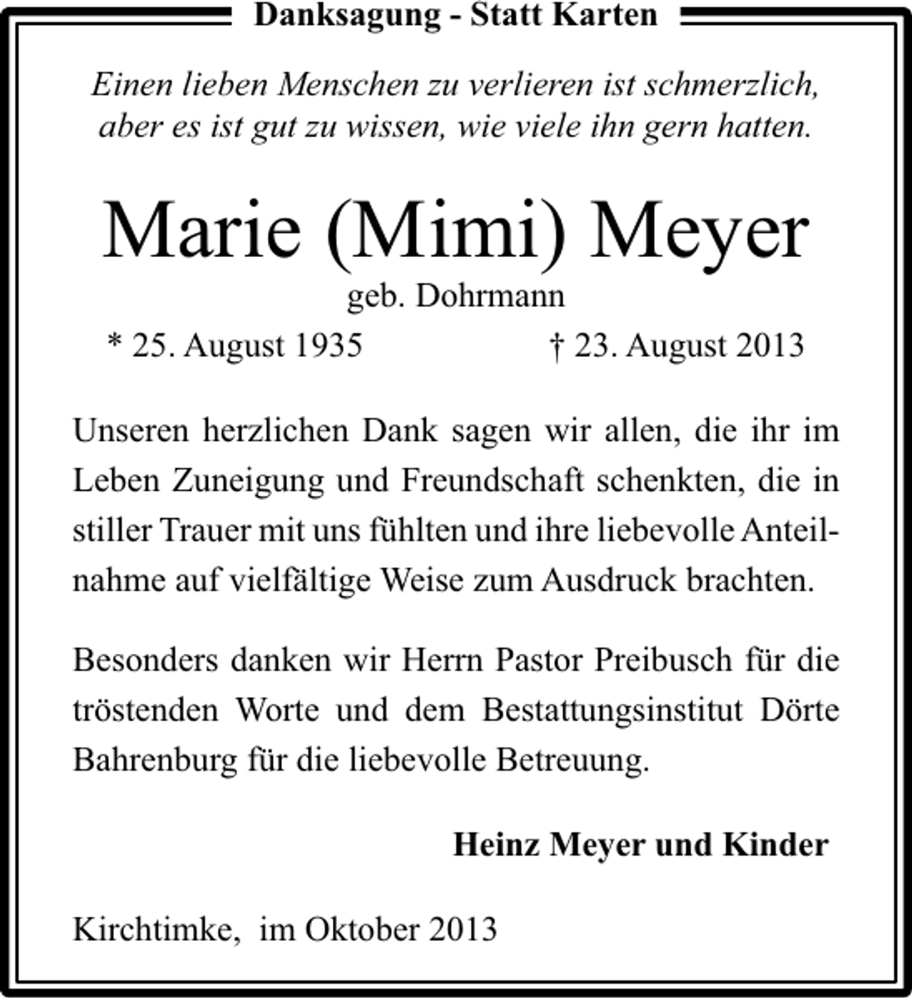 <p>Danksagung - Statt Karten<br />Einen lieben Menschen zu verlieren ist schmerzlich,<br />aber es ist gut zu wissen, wie viele ihn gern hatten.</p><p>Marie (Mimi) Meyer<br />geb. Dohrmann<br />* 25. August 1935<br />† 23. August 2013</p><p>Unseren herzlichen Dank sagen wir allen, die ihr im<br />Leben Zuneigung und Freundschaft schenkten, die in<br />stiller Trauer mit uns fühlten und ihre liebevolle Anteilnahme auf vielfältige Weise zum Ausdruck brachten.<br />Besonders danken wir Herrn Pastor Preibusch für die<br />tröstenden Worte und dem Bestattungsinstitut Dörte<br />Bahrenburg für die liebevolle Betreuung.<br />Heinz Meyer und Kinder<br />Kirchtimke, im Oktober 2013</p>