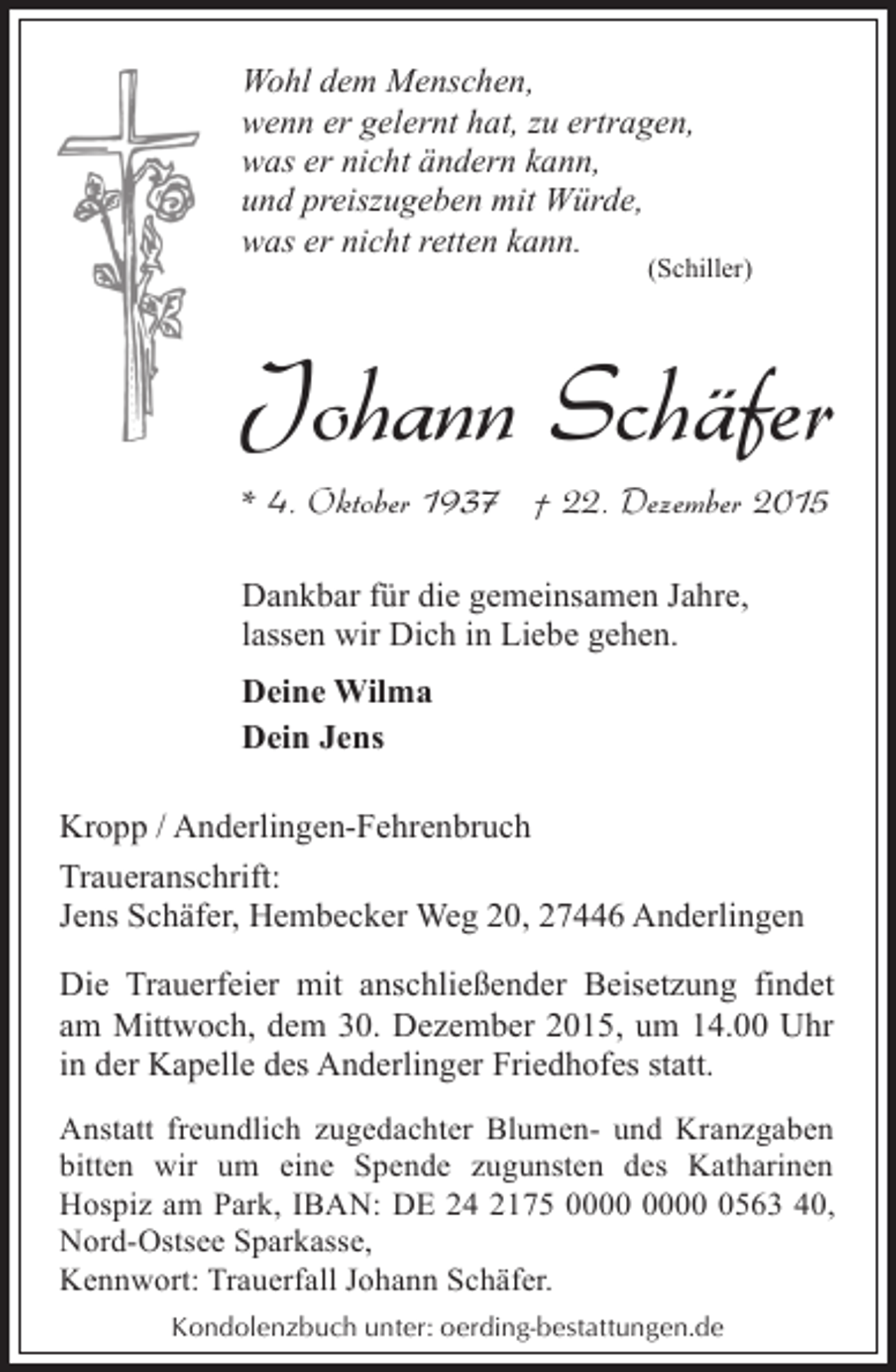 <p>Wohl dem Menschen,<br />wenn er gelernt hat, zu ertragen,<br />was er nicht Ã¤ndern kann,<br />und preiszugeben mit WÃ¼rde,<br />was er nicht retten kann.</p><p>(Schiller)</p><p>Johann SchÃ¤fer<br />* 4. Oktober 1937 Â† 22. Dezember 2015<br />Dankbar fÃ¼r die gemeinsamen Jahre,<br />lassen wir Dich in Liebe gehen.<br />Deine Wilma<br />Dein Jens<br />Kropp / Anderlingen-Fehrenbruch<br />Traueranschrift:<br />Jens SchÃ¤fer, Hembecker Weg 20, 27446 Anderlingen<br />Die Trauerfeier mit anschlieÃŸender Beisetzung findet<br />am Mittwoch, dem 30. Dezember 2015, um 14.00 Uhr<br />in der Kapelle des Anderlinger Friedhofes statt.<br />Anstatt freundlich zugedachter Blumen- und Kranzgaben<br />bitten wir um eine Spende zugunsten des Katharinen<br />Hospiz am Park, IBAN: DE 24 2175 0563 40,<br />Nord-Ostsee Sparkasse,<br />Kennwort: Trauerfall Johann SchÃ¤fer.<br />Kondolenzbuch unter: oerding-bestattungen.de</p>