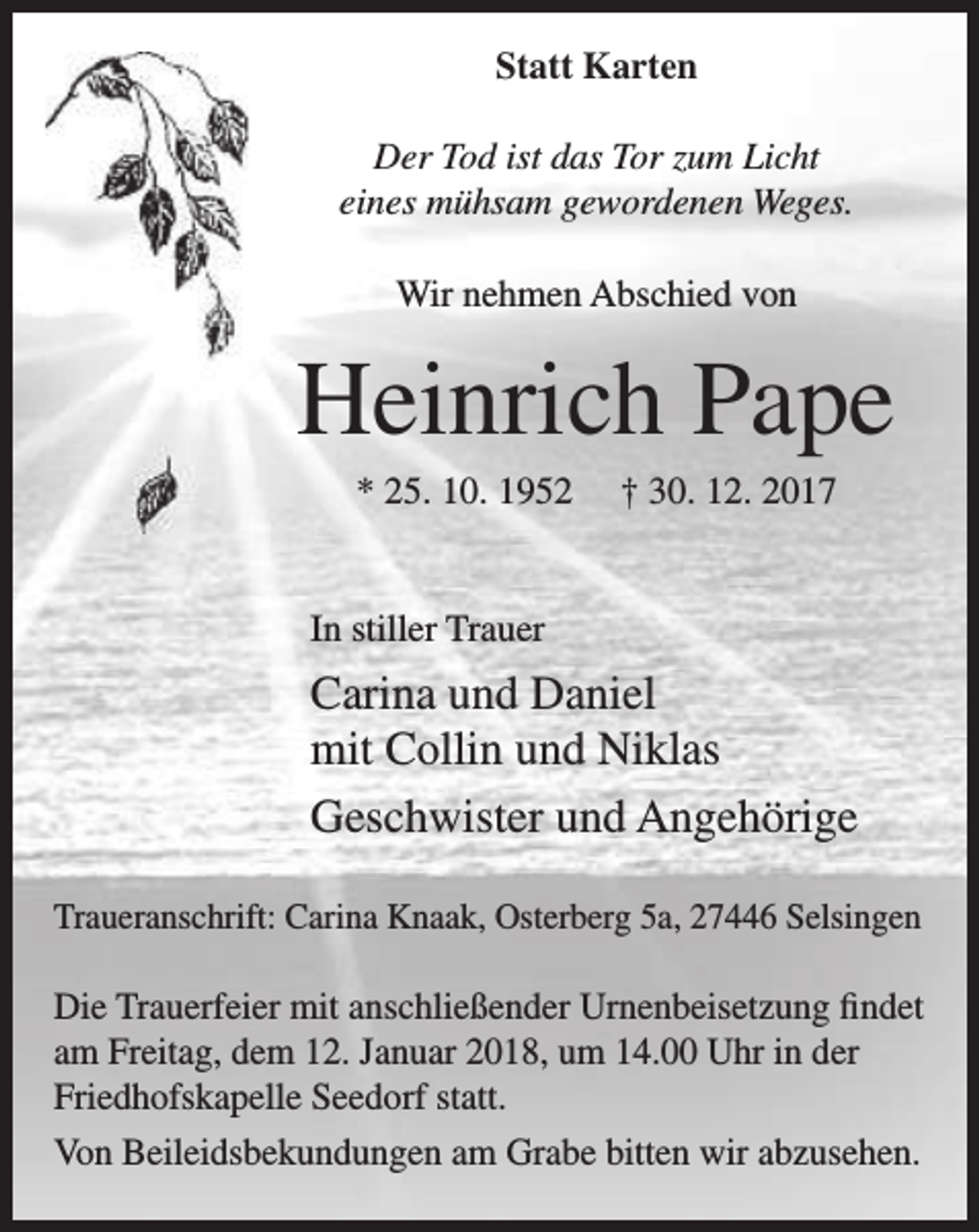 <p>Statt Karten<br />Der Tod ist das Tor zum Licht<br />eines mühsam gewordenen Weges.<br />Wir nehmen Abschied von</p><p>Heinrich Pape<br />* 25. 10. 1952</p><p>† 30. 12. 2017</p><p>In stiller Trauer</p><p>Carina und Daniel<br />mit Collin und Niklas<br />Geschwister und Angehörige<br />Traueranschrift: Carina Knaak, Osterberg 5a, 27446 Selsingen</p><p>Die Trauerfeier mit anschließender Urnenbeisetzung findet<br />am Freitag, dem 12. Januar 2018, um 14.00 Uhr in der<br />Friedhofskapelle Seedorf statt.<br />Von Beileidsbekundungen am Grabe bitten wir abzusehen.</p>