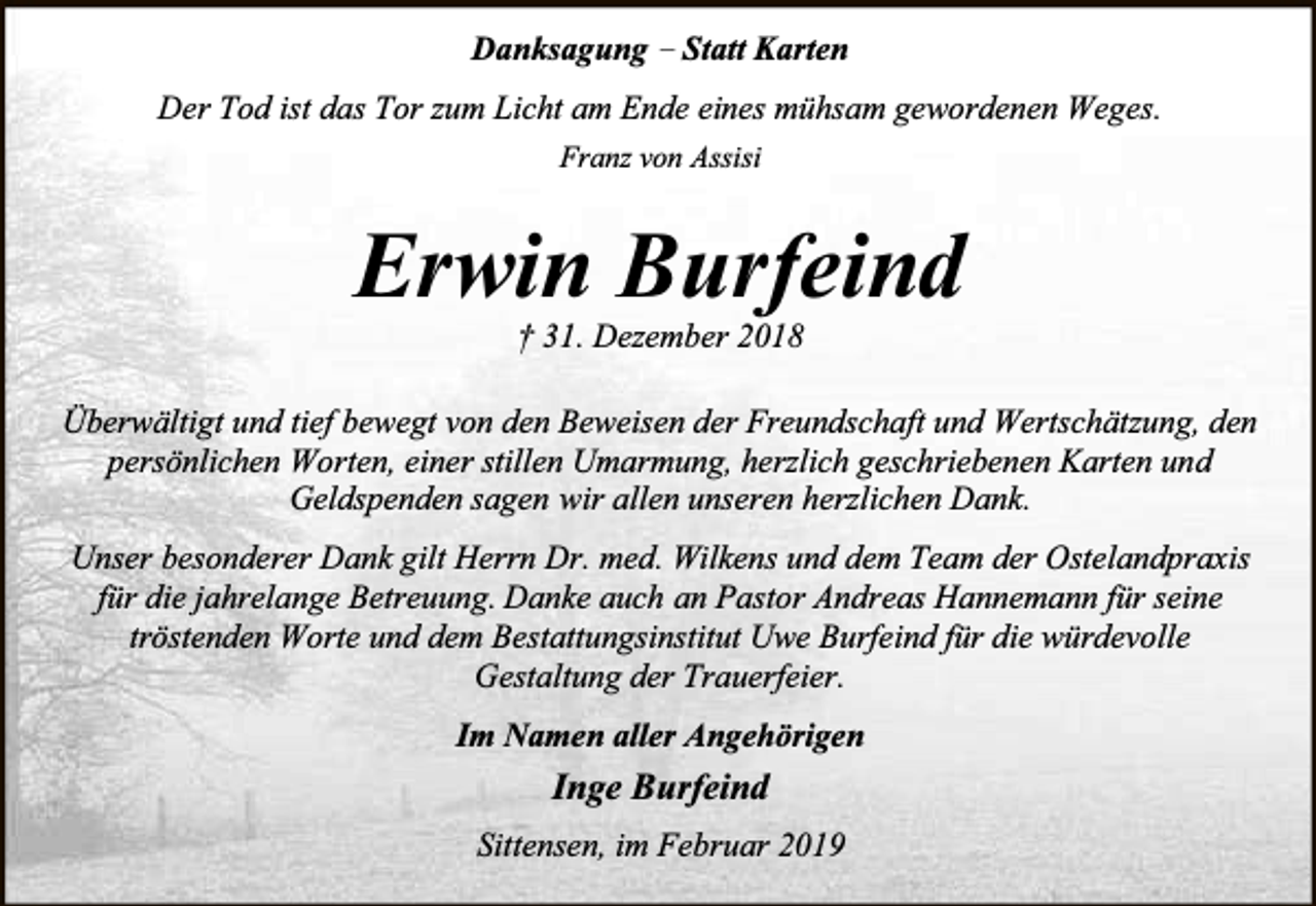 <p>Danksagung – Statt Karten<br />Der Tod ist das Tor zum Licht am Ende eines mühsam gewordenen Weges.<br />Franz von Assisi</p><p>Erwin Burfeind<br />† 31. Dezember 2018</p><p>Überwältigt und tief bewegt von den Beweisen der Freundschaft und Wertschätzung, den<br />persönlichen Worten, einer stillen Umarmung, herzlich geschriebenen Karten und<br />Geldspenden sagen wir allen unseren herzlichen Dank.<br />Unser besonderer Dank gilt Herrn Dr. med. Wilkens und dem Team der Ostelandpraxis<br />für die jahrelange Betreuung. Danke auch an Pastor Andreas Hannemann für seine<br />tröstenden Worte und dem Bestattungsinstitut Uwe Burfeind für die würdevolle<br />Gestaltung der Trauerfeier.<br />Im Namen aller Angehörigen</p><p>Inge Burfeind<br />Sittensen, im Februar 2019</p>