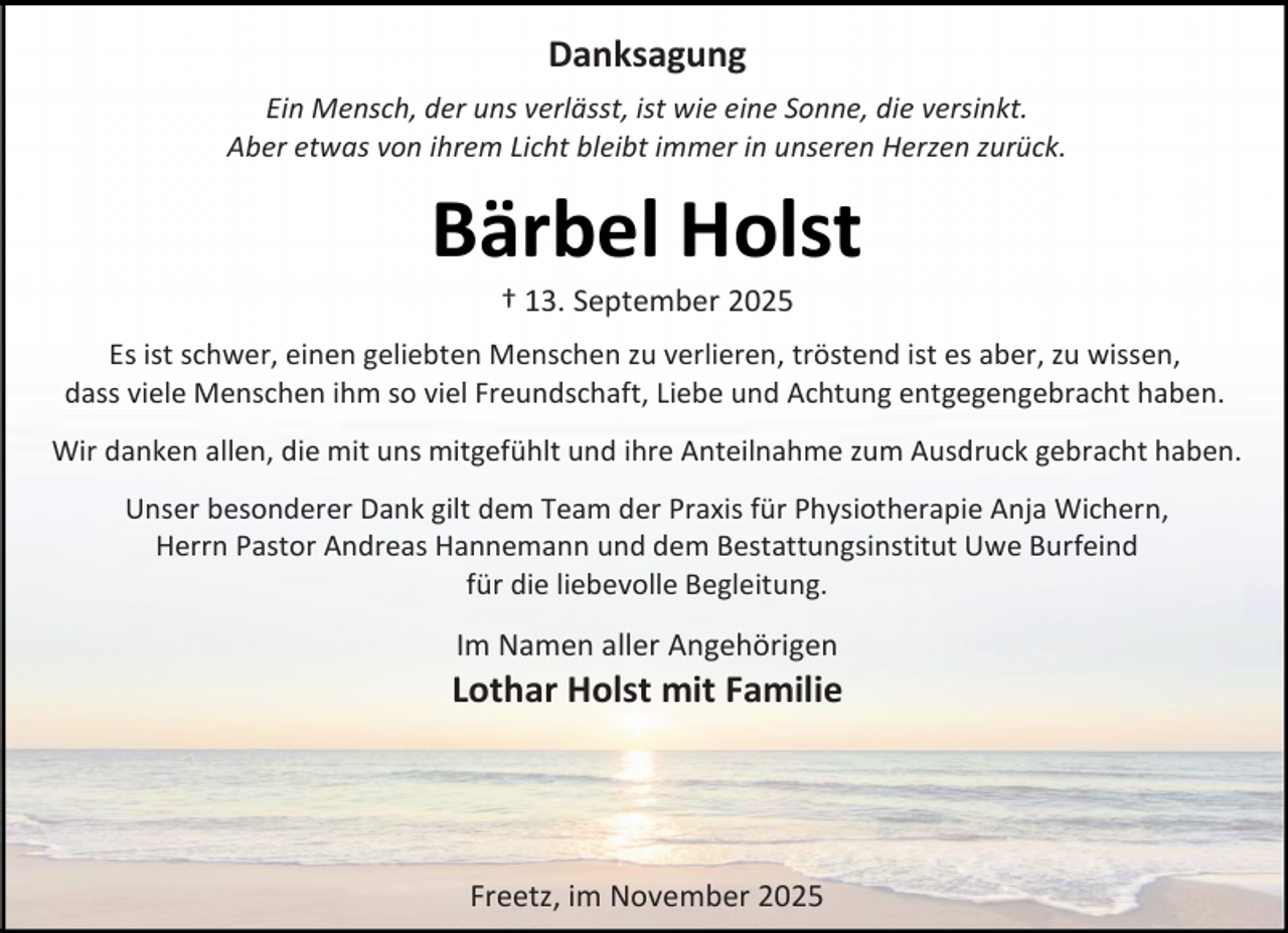 <p>Danksagung<br />Ein Mensch, der uns verlässt, ist wie eine Sonne, die versinkt.<br />Aber etwas von ihrem Licht bleibt immer in unseren Herzen zurück.</p><p>Bärbel Holst<br />† 13. September 2025</p><p>Es ist schwer, einen geliebten Menschen zu verlieren, tröstend ist es aber, zu wissen,<br />dass viele Menschen ihm so viel Freundschaft, Liebe und Achtung entgegengebracht haben.<br />Wir danken allen, die mit uns mitgefühlt und ihre Anteilnahme zum Ausdruck gebracht haben.<br />Unser besonderer Dank gilt dem Team der Praxis für Physiotherapie Anja Wichern,<br />Herrn Pastor Andreas Hannemann und dem Bestattungsinstitut Uwe Burfeind<br />für die liebevolle Begleitung.</p><p>Im Namen aller Angehörigen</p><p>Lothar Holst mit Familie</p><p>Freetz, im November 2025</p>