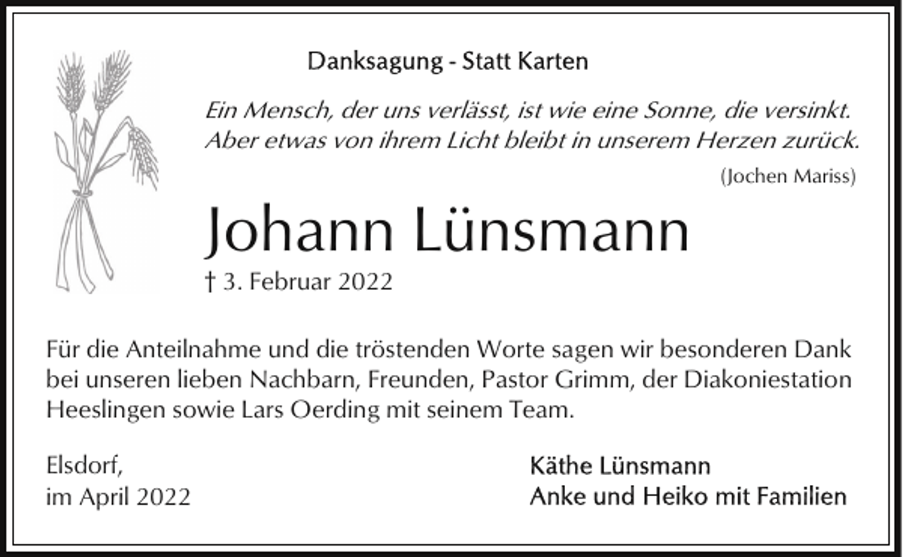 <p>Ein Mensch, der uns verlässt, ist wie eine Sonne, die versinkt.<br />Aber etwas von ihrem Licht bleibt in unserem Herzen zurück.<br />(Jochen Mariss)</p><p>Johann Lünsmann<br />† 3. Februar 2022<br />Für die Anteilnahme und die tröstenden Worte sagen wir besonderen Dank<br />bei unseren lieben Nachbarn, Freunden, Pastor Grimm, der Diakoniestation<br />Heeslingen sowie Lars Oerding mit seinem Team.<br />Elsdorf,<br />im April 2022</p>