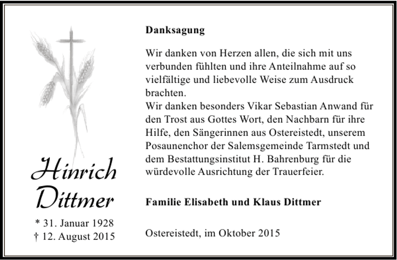 <p>Danksagung</p><p>Hinrich<br />Dittmer<br />* 31. Januar 1928<br />† 12. August 2015</p><p>Wir danken von Herzen allen, die sich mit uns<br />verbunden fühlten und ihre Anteilnahme auf so<br />vielfältige und liebevolle Weise zum Ausdruck<br />brachten.<br />Wir danken besonders Vikar Sebastian Anwand für<br />den Trost aus Gottes Wort, den Nachbarn für ihre<br />Hilfe, den Sängerinnen aus Ostereistedt, unserem<br />Posaunenchor der Salemsgemeinde Tarmstedt und<br />dem Bestattungsinstitut H. Bahrenburg für die<br />würdevolle Ausrichtung der Trauerfeier.<br />Familie Elisabeth und Klaus Dittmer<br />Ostereistedt, im Oktober 2015</p>