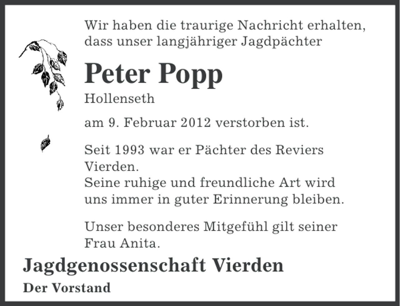 <p>Wir haben die traurige Nachricht erhalten,<br />dass unser langjähriger Jagdpächter</p><p>Peter Popp<br />Hollenseth<br />am 9. Februar 2012 verstorben ist.<br />Seit 1993 war er Pächter des Reviers<br />Vierden.<br />Seine ruhige und freundliche Art wird<br />uns immer in guter Erinnerung bleiben.<br />Unser besonderes Mitgefühl gilt seiner<br />Frau Anita.</p><p>Jagdgenossenschaft Vierden<br />Der Vorstand</p>