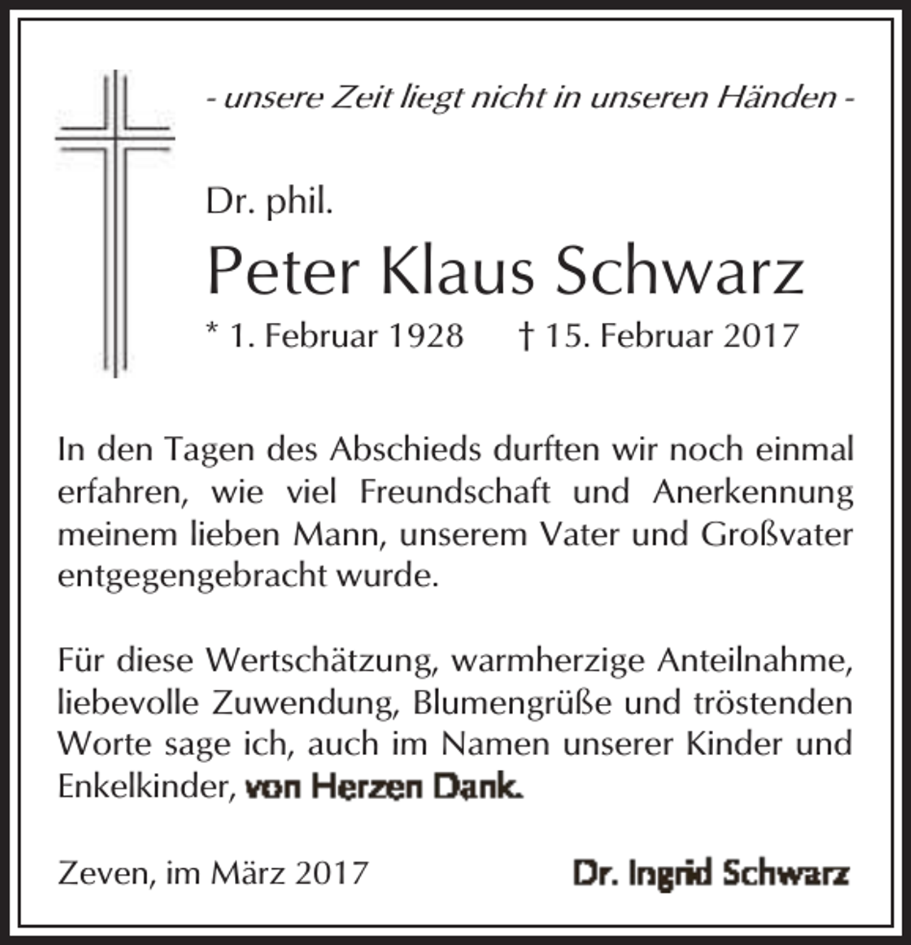 <p>- unsere Zeit liegt nicht in unseren Händen -</p><p>Dr. phil.</p><p>Peter Klaus Schwarz<br />* 1. Februar 1928</p><p>† 15. Februar 2017</p><p>In den Tagen des Abschieds durften wir noch einmal<br />erfahren, wie viel Freundschaft und Anerkennung<br />meinem lieben Mann, unserem Vater und Großvater<br />entgegengebracht wurde.<br />Für diese Wertschätzung, warmherzige Anteilnahme,<br />liebevolle Zuwendung, Blumengrüße und tröstenden<br />Worte sage ich, auch im Namen unserer Kinder und<br />Enkelkinder,<br />Zeven, im März 2017</p>