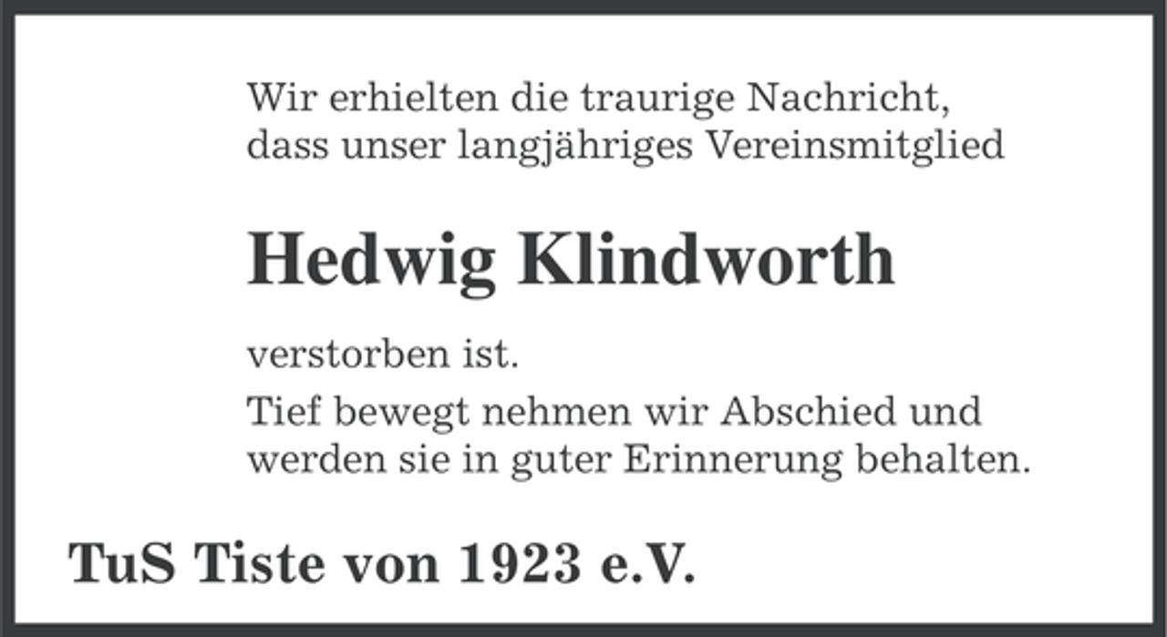 <p>Wir erhielten die traurige Nachricht,<br />dass unser langjähriges Vereinsmitglied</p><p>Hedwig Klindworth<br />verstorben ist.<br />Tief bewegt nehmen wir Abschied und<br />werden sie in guter Erinnerung behalten.</p><p>TuS Tiste von 1923 e.V.</p>