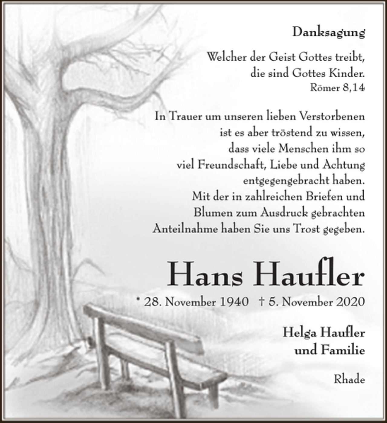 <p>Danksagung<br />Welcher der Geist Gottes treibt,<br />die sind Gottes Kinder.</p><p>Römer 8,14</p><p>In Trauer um unseren lieben Verstorbenen<br />ist es aber tröstend zu wissen,<br />dass viele Menschen ihm so<br />viel Freundschaft, Liebe und Achtung<br />entgegengebracht haben.<br />Mit der in zahlreichen Briefen und<br />Blumen zum Ausdruck gebrachten<br />Anteilnahme haben Sie uns Trost gegeben.</p><p>Hans Hauﬂer</p><p>* 28. November 1940 † 5. November 2020</p><p>Helga Hauﬂer<br />und Familie<br />Rhade</p>