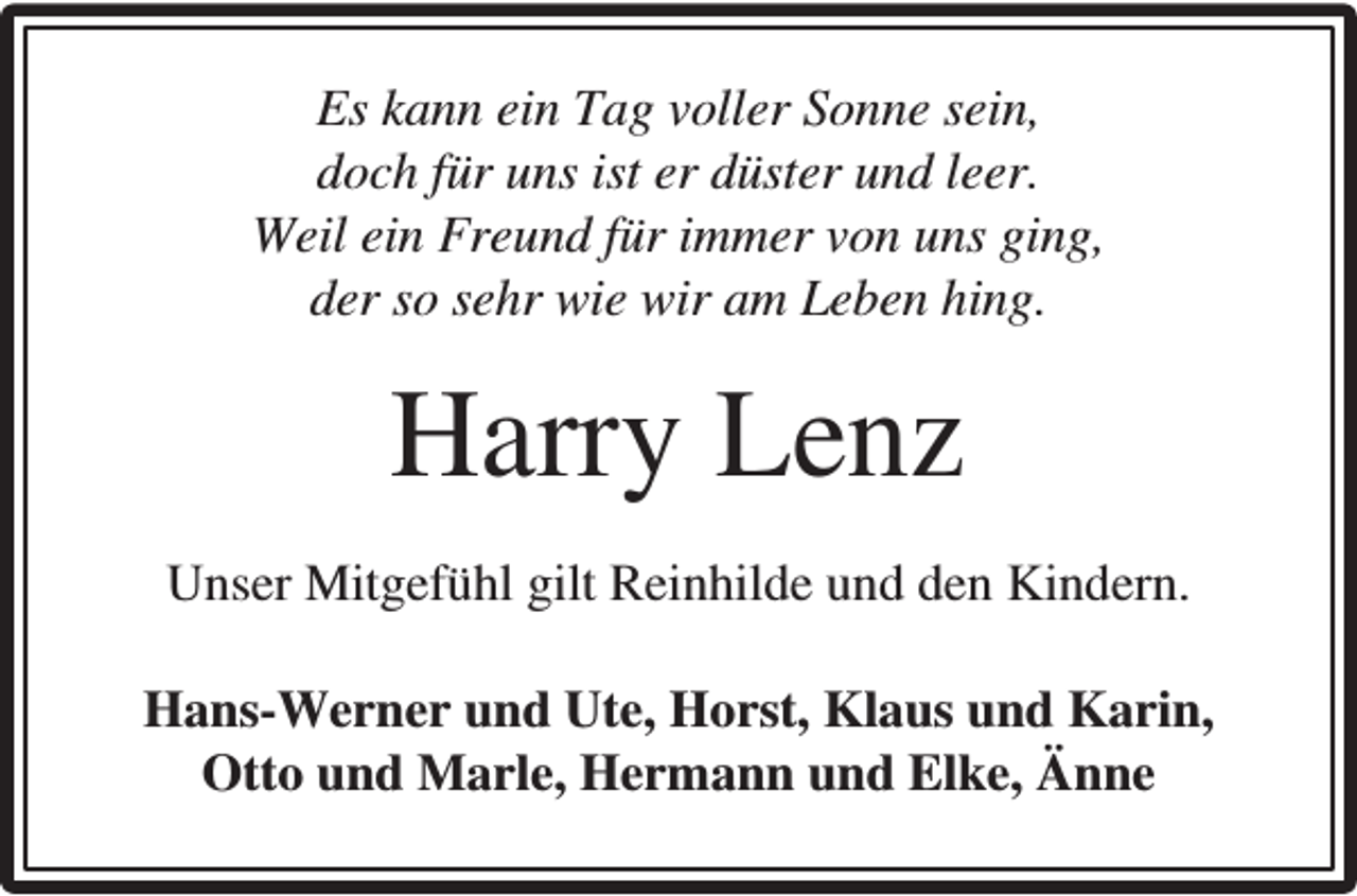 <p>Es kann ein Tag voller Sonne sein,<br />doch für uns ist er düster und leer.<br />Weil ein Freund für immer von uns ging,<br />der so sehr wie wir am Leben hing.</p><p>Harry Lenz<br />Unser Mitgefühl gilt Reinhilde und den Kindern.<br />Hans-Werner und Ute, Horst, Klaus und Karin,<br />Otto und Marle, Hermann und Elke, Änne</p>