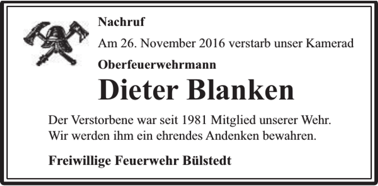 <p>Nachruf<br />Am 26. November 2016 verstarb unser Kamerad<br />Oberfeuerwehrmann</p><p>Dieter Blanken<br />Der Verstorbene war seit 1981 Mitglied unserer Wehr.<br />Wir werden ihm ein ehrendes Andenken bewahren.</p><p>Freiwillige Feuerwehr Bülstedt</p>