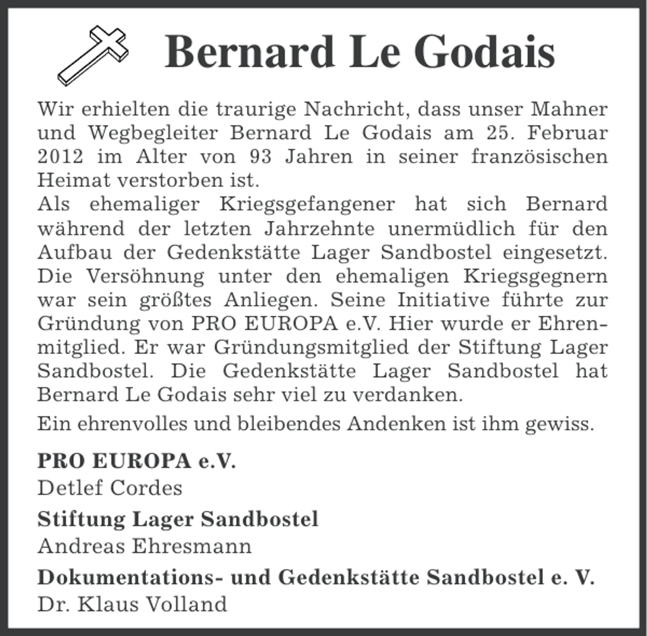 <p>Bernard Le Godais<br />Wir erhielten die traurige Nachricht, dass unser Mahner<br />und Wegbegleiter Bernard Le Godais am 25. Februar<br />2012 im Alter von 93 Jahren in seiner französischen<br />Heimat verstorben ist.<br />Als ehemaliger Kriegsgefangener hat sich Bernard<br />während der letzten Jahrzehnte unermüdlich für den<br />Aufbau der Gedenkstätte Lager Sandbostel eingesetzt.<br />Die Versöhnung unter den ehemaligen Kriegsgegnern<br />war sein größtes Anliegen. Seine Initiative führte zur<br />Gründung von PRO EUROPA e.V. Hier wurde er Ehrenmitglied. Er war Gründungsmitglied der Stiftung Lager<br />Sandbostel. Die Gedenkstätte Lager Sandbostel hat<br />Bernard Le Godais sehr viel zu verdanken.<br />Ein ehrenvolles und bleibendes Andenken ist ihm gewiss.</p>
<p>PRO EUROPA e.V.<br />Detlef Cordes<br />Stiftung Lager Sandbostel<br />Andreas Ehresmann<br />Dokumentations- und Gedenkstätte Sandbostel e. V.<br />Dr. Klaus Volland</p>