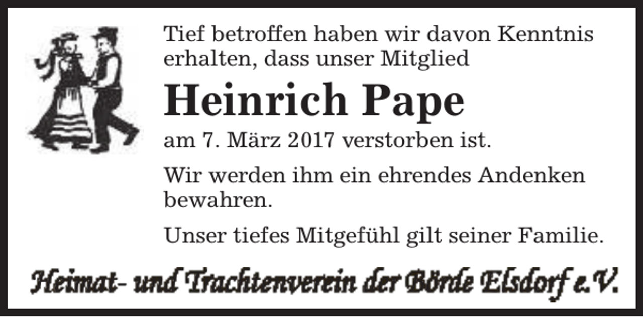 <p>Tief betroffen haben wir davon Kenntnis<br />erhalten, dass unser Mitglied</p><p>Heinrich Pape</p><p>am 7. März 2017 verstorben ist.<br />Wir werden ihm ein ehrendes Andenken<br />bewahren.<br />Unser tiefes Mitgefühl gilt seiner Familie.</p><p>Heimat- und Trachtenverein der Börde Elsdorf e.V.</p>