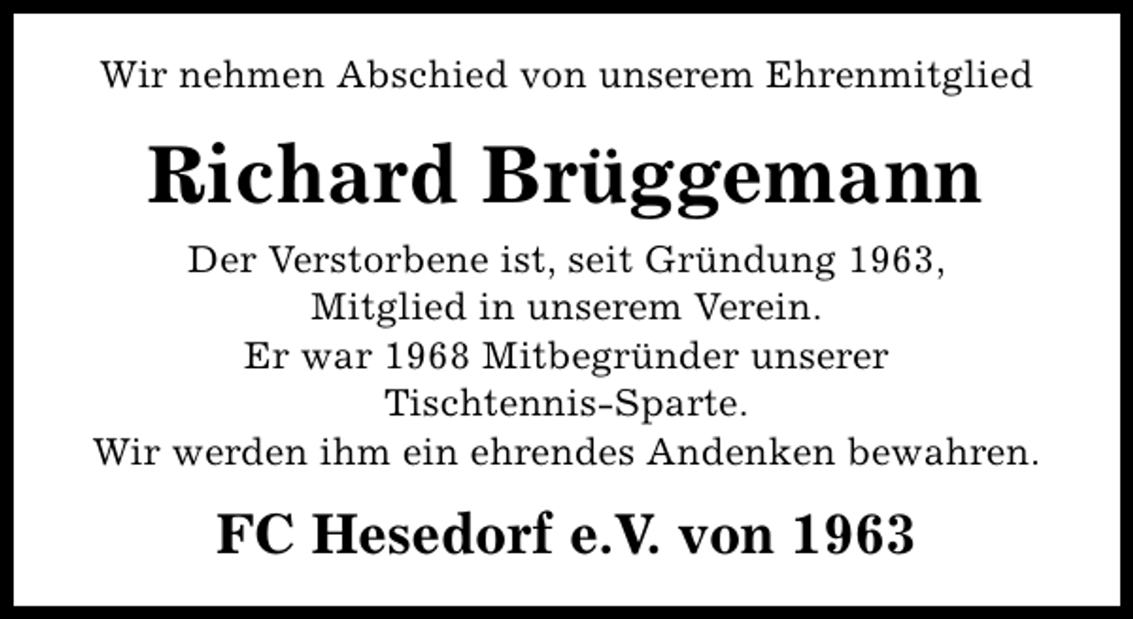 <p>Wir nehmen Abschied von unserem Ehrenmitglied</p><p>Richard Brüggemann<br />Der Verstorbene ist, seit Gründung 1963,<br />Mitglied in unserem Verein.<br />Er war 1968 Mitbegründer unserer<br />Tischtennis-Sparte.<br />Wir werden ihm ein ehrendes Andenken bewahren.</p><p>FC Hesedorf e.V. von 1963</p>