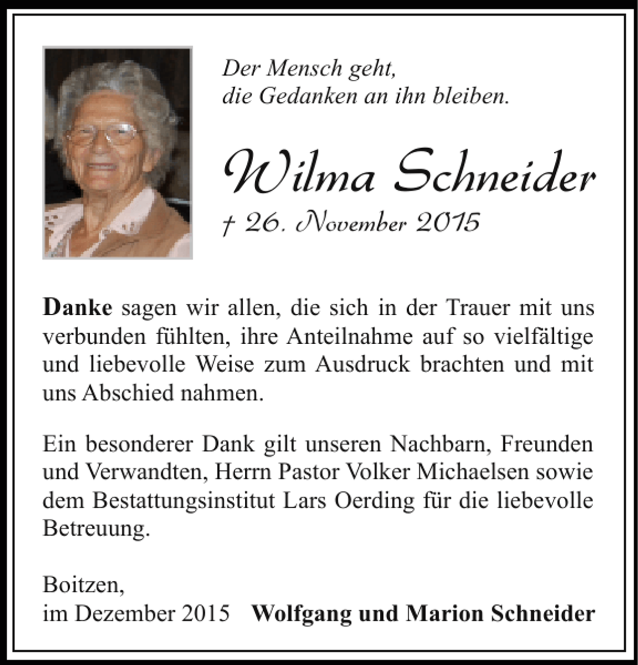 <p>Der Mensch geht,<br />die Gedanken an ihn bleiben.</p><p>Wilma Schneider<br />† 26. November 2015</p><p>Danke sagen wir allen, die sich in der Trauer mit uns<br />verbunden fühlten, ihre Anteilnahme auf so vielfältige<br />und liebevolle Weise zum Ausdruck brachten und mit<br />uns Abschied nahmen.<br />Ein besonderer Dank gilt unseren Nachbarn, Freunden<br />und Verwandten, Herrn Pastor Volker Michaelsen sowie<br />dem Bestattungsinstitut Lars Oerding für die liebevolle<br />Betreuung.<br />Boitzen,<br />im Dezember 2015 Wolfgang und Marion Schneider</p>