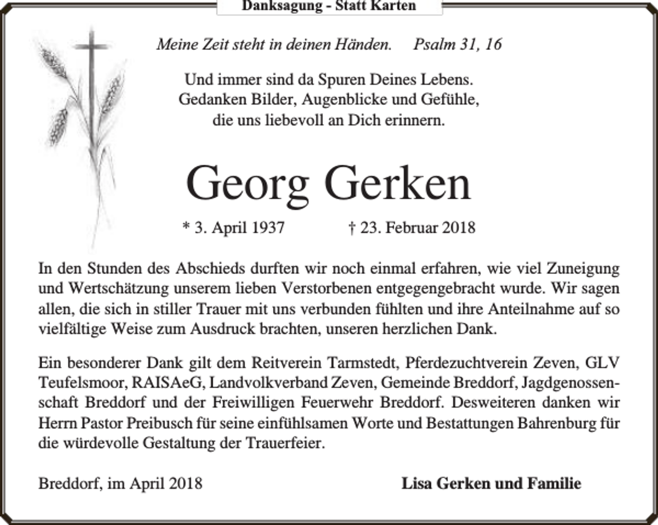 <p>Danksagung - Statt Karten</p><p>Meine Zeit steht in deinen Händen.</p><p>Psalm 31, 16</p><p>Und immer sind da Spuren Deines Lebens.<br />Gedanken Bilder, Augenblicke und Gefühle,<br />die uns liebevoll an Dich erinnern.</p><p>Georg Gerken<br />* 3. April 1937</p><p>† 23. Februar 2018</p><p>In den Stunden des Abschieds durften wir noch einmal erfahren, wie viel Zuneigung<br />und Wertschätzung unserem lieben Verstorbenen entgegengebracht wurde. Wir sagen<br />allen, die sich in stiller Trauer mit uns verbunden fühlten und ihre Anteilnahme auf so<br />vielfältige Weise zum Ausdruck brachten, unseren herzlichen Dank.<br />Ein besonderer Dank gilt dem Reitverein Tarmstedt, Pferdezuchtverein Zeven, GLV<br />Teufelsmoor, RAISAeG, Landvolkverband Zeven, Gemeinde Breddorf, Jagdgenossenschaft Breddorf und der Freiwilligen Feuerwehr Breddorf. Desweiteren danken wir<br />Herrn Pastor Preibusch für seine einfühlsamen Worte und Bestattungen Bahrenburg für<br />die würdevolle Gestaltung der Trauerfeier.<br />Breddorf, im April 2018</p><p>Lisa Gerken und Familie</p>