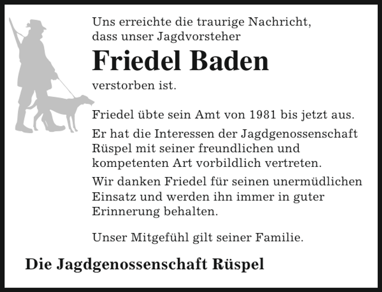 <p>Uns erreichte die traurige Nachricht,<br />dass unser Jagdvorsteher</p><p>Friedel Baden<br />verstorben ist.</p><p>Friedel übte sein Amt von 1981 bis jetzt aus.<br />Er hat die Interessen der Jagdgenossenschaft<br />Rüspel mit seiner freundlichen und<br />kompetenten Art vorbildlich vertreten.<br />Wir danken Friedel für seinen unermüdlichen<br />Einsatz und werden ihn immer in guter<br />Erinnerung behalten.<br />Unser Mitgefühl gilt seiner Familie.</p><p>Die Jagdgenossenschaft Rüspel</p>