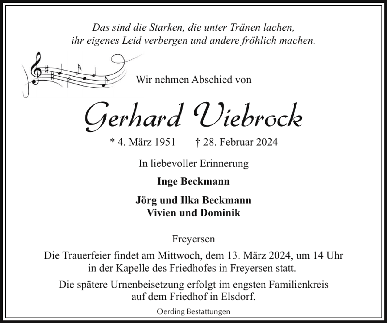 <p>Das sind die Starken, die unter Tränen lachen,<br />ihr eigenes Leid verbergen und andere fröhlich machen.<br />Wir nehmen Abschied von<br />W</p><p>Gerhard Viebrock<br />* 4. März 1951</p><p>† 28. Februar 2024</p><p>In liebevoller Erinnerung<br />Inge Beckmann<br />Jörg und Ilka Beckmann<br />Vivien und Dominik<br />Freyersen<br />Die Trauerfeier findet am Mittwoch, dem 13. März 2024, um 14 Uhr<br />in der Kapelle des Friedhofes in Freyersen statt.<br />Die spätere Urnenbeisetzung erfolgt im engsten Familienkreis<br />auf dem Friedhof in Elsdorf.<br />Oerding Bestattungen</p>