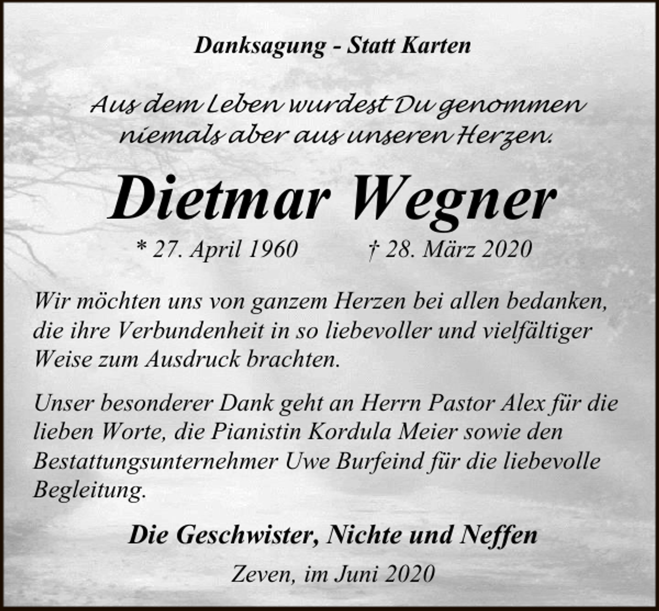 <p>Danksagung - Statt Karten<br />Aus dem Leben wurdest Du genommen<br />niemals aber aus unseren Herzen.</p><p>Dietmar Wegner<br />* 27. April 1960</p><p>† 28. März 2020</p><p>Wir möchten uns von ganzem Herzen bei allen bedanken,<br />die ihre Verbundenheit in so liebevoller und vielfältiger<br />Weise zum Ausdruck brachten.<br />Unser besonderer Dank geht an Herrn Pastor Alex für die<br />lieben Worte, die Pianistin Kordula Meier sowie den<br />Bestattungsunternehmer Uwe Burfeind für die liebevolle<br />Begleitung.</p><p>Die Geschwister, Nichte und Neffen<br />Zeven, im Juni 2020</p>