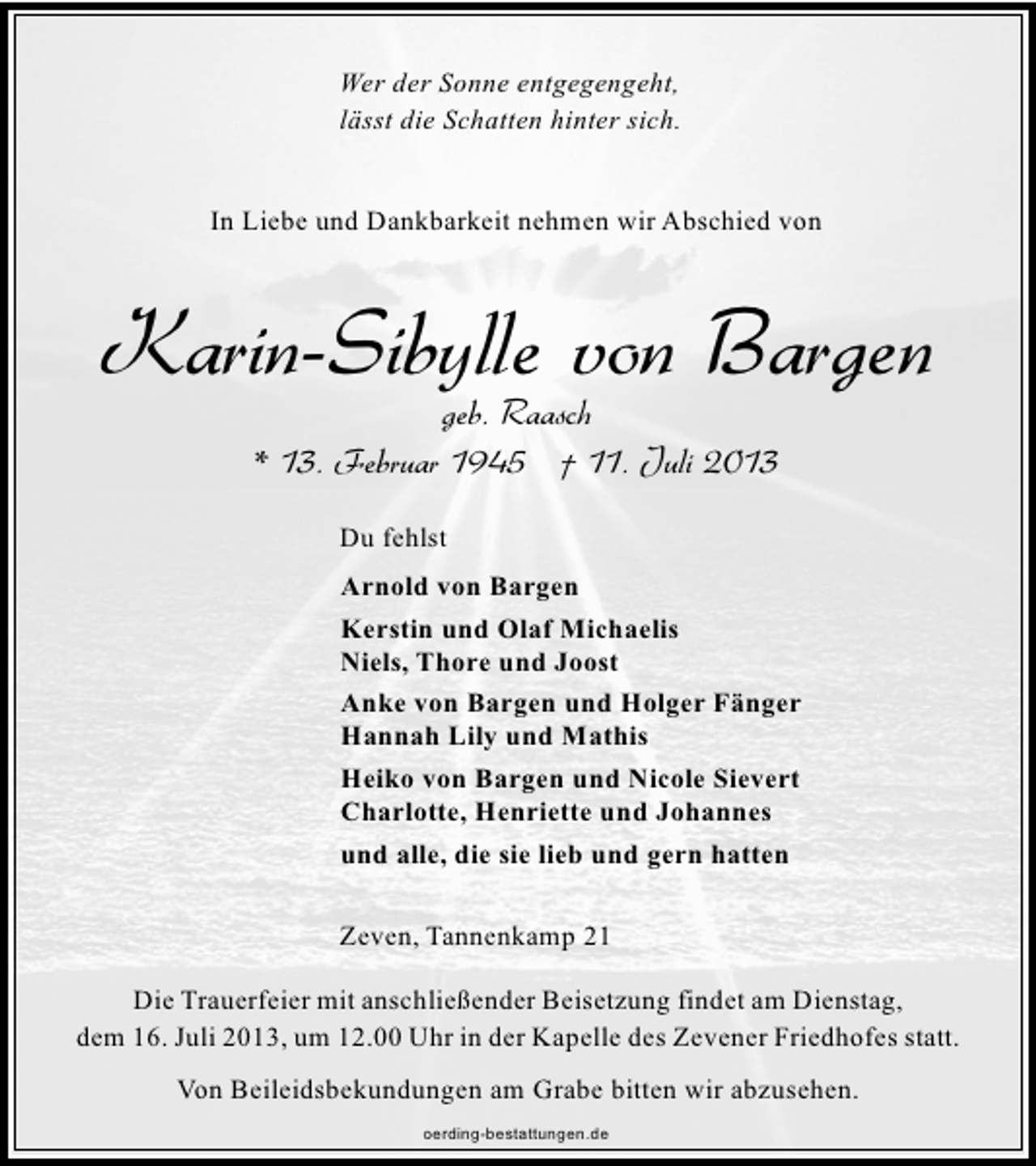 <p>Wer der Sonne entgegengeht,<br />lässt die Schatten hinter sich.<br />In Liebe und Dankbarkeit nehmen wir Abschied von</p>
<p>Karin-Sibylle von Bargen<br />geb. Raasch<br />* 13. Februar 1945 † 11. Juli 2013<br />Du fehlst<br />Arnold von Bargen<br />Kerstin und Olaf Michaelis<br />Niels, Thore und Joost<br />Anke von Bargen und Holger Fänger<br />Hannah Lily und Mathis<br />Heiko von Bargen und Nicole Sievert<br />Charlotte, Henriette und Johannes<br />und alle, die sie lieb und gern hatten<br />Zeven, Tannenkamp 21<br />Die Trauerfeier mit anschließender Beisetzung findet am Dienstag,<br />dem 16. Juli 2013, um 12.00 Uhr in der Kapelle des Zevener Friedhofes statt.<br />Von Beileidsbekundungen am Grabe bitten wir abzusehen.<br />oerding-bestattungen.de</p>