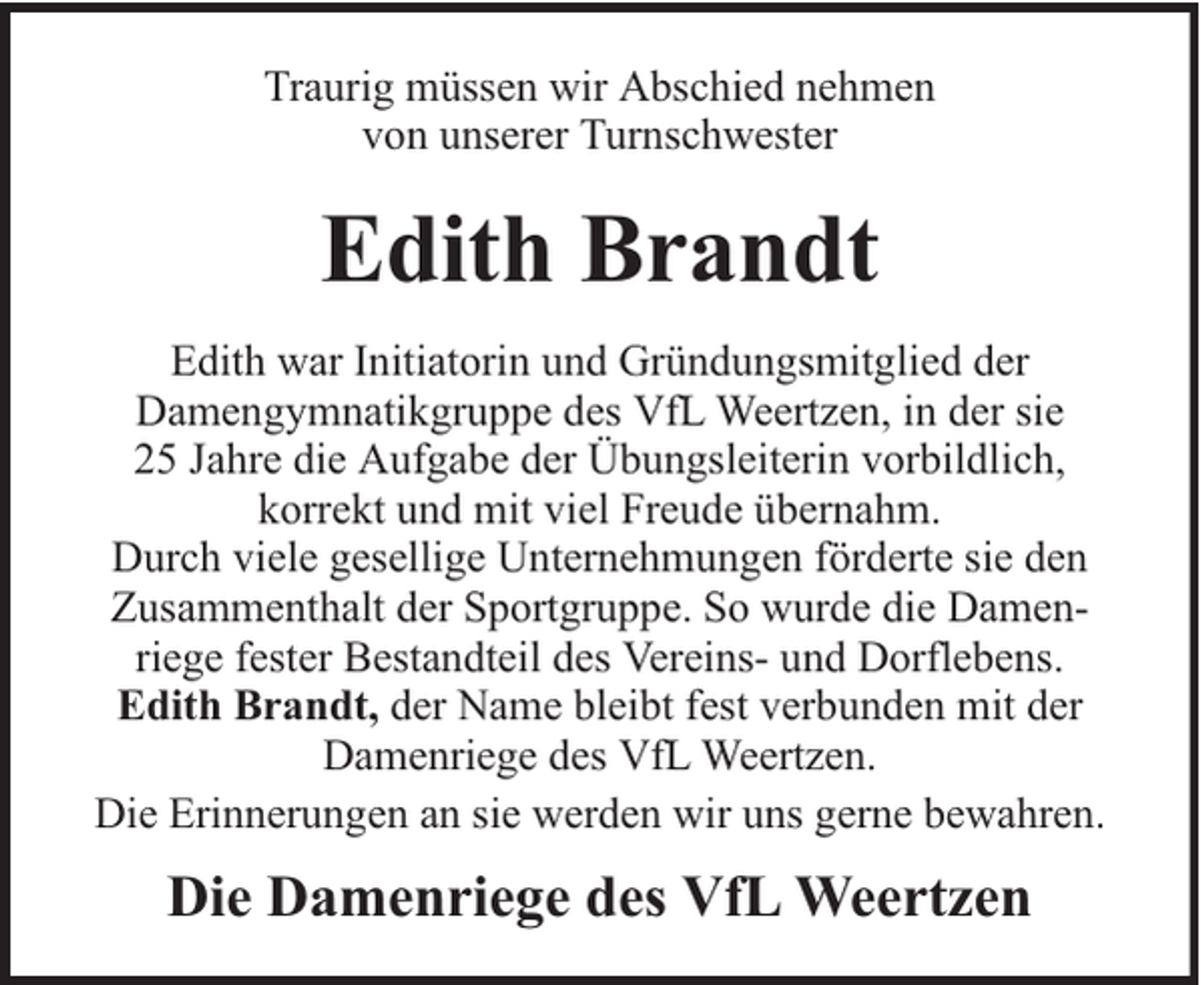 <p>Traurig müssen wir Abschied nehmen<br />von unserer Turnschwester</p><p>Edith Brandt<br />Edith war Initiatorin und Gründungsmitglied der<br />Damengymnatikgruppe des VfL Weertzen, in der sie<br />25 Jahre die Aufgabe der Übungsleiterin vorbildlich,<br />korrekt und mit viel Freude übernahm.<br />Durch viele gesellige Unternehmungen förderte sie den<br />Zusammenthalt der Sportgruppe. So wurde die Damenriege fester Bestandteil des Vereins- und Dorflebens.<br />Edith Brandt, der Name bleibt fest verbunden mit der<br />Damenriege des VfL Weertzen.<br />Die Erinnerungen an sie werden wir uns gerne bewahren.</p><p>Die Damenriege des VfL Weertzen</p>
