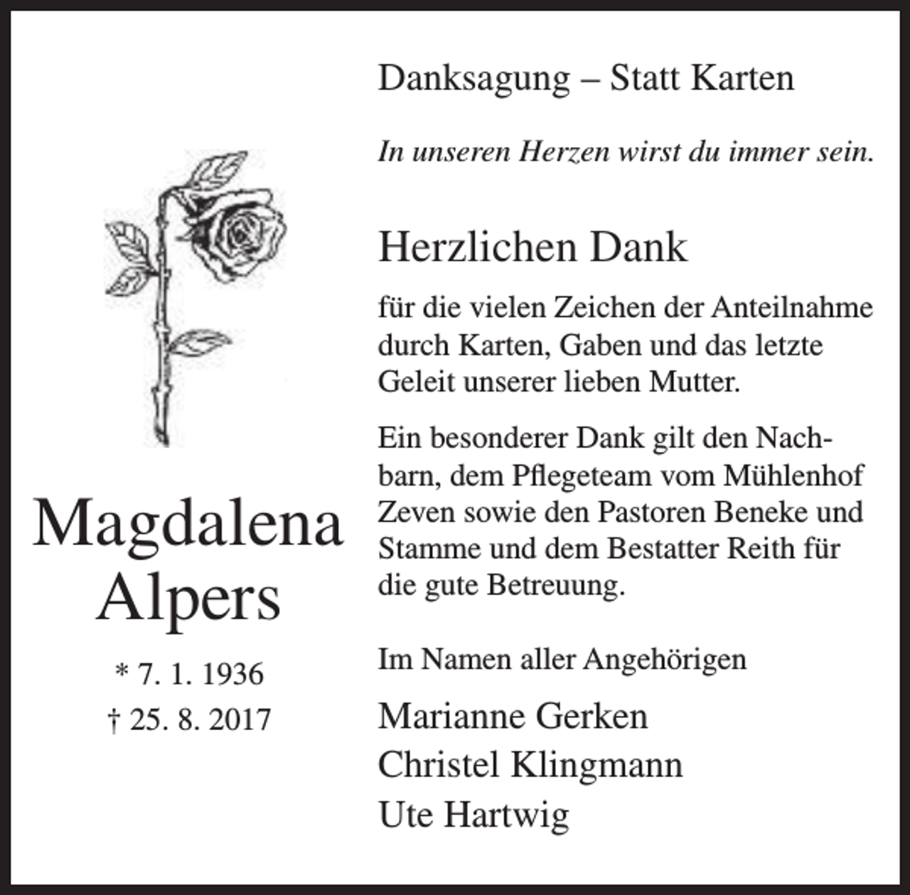 <p>Danksagung – Statt Karten<br />In unseren Herzen wirst du immer sein.</p><p>Herzlichen Dank<br />für die vielen Zeichen der Anteilnahme<br />durch Karten, Gaben und das letzte<br />Geleit unserer lieben Mutter.</p><p>Magdalena<br />Alpers<br />* 7. 1. 1936<br />† 25. 8. 2017</p><p>Ein besonderer Dank gilt den Nachbarn, dem Pflegeteam vom Mühlenhof<br />Zeven sowie den Pastoren Beneke und<br />Stamme und dem Bestatter Reith für<br />die gute Betreuung.<br />Im Namen aller Angehörigen</p><p>Marianne Gerken<br />Christel Klingmann<br />Ute Hartwig</p>