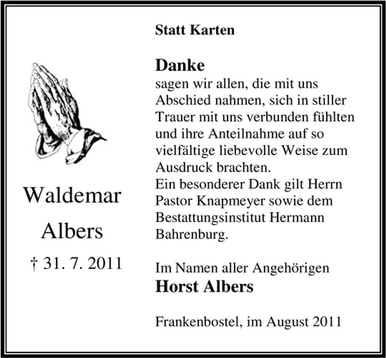 <p>Statt Karten</p><p>Danke</p><p>Waldemar<br />Albers<br />† 31. 7. 2011</p><p>sagen wir allen, die mit uns<br />Abschied nahmen, sich in stiller<br />Trauer mit uns verbunden fühlten<br />und ihre Anteilnahme auf so<br />vielfältige liebevolle Weise zum<br />Ausdruck brachten.<br />Ein besonderer Dank gilt Herrn<br />Pastor Knapmeyer sowie dem<br />Bestattungsinstitut Hermann<br />Bahrenburg.<br />Im Namen aller Angehörigen</p><p>Horst Albers</p><p>Frankenbostel, im August 2011</p>
