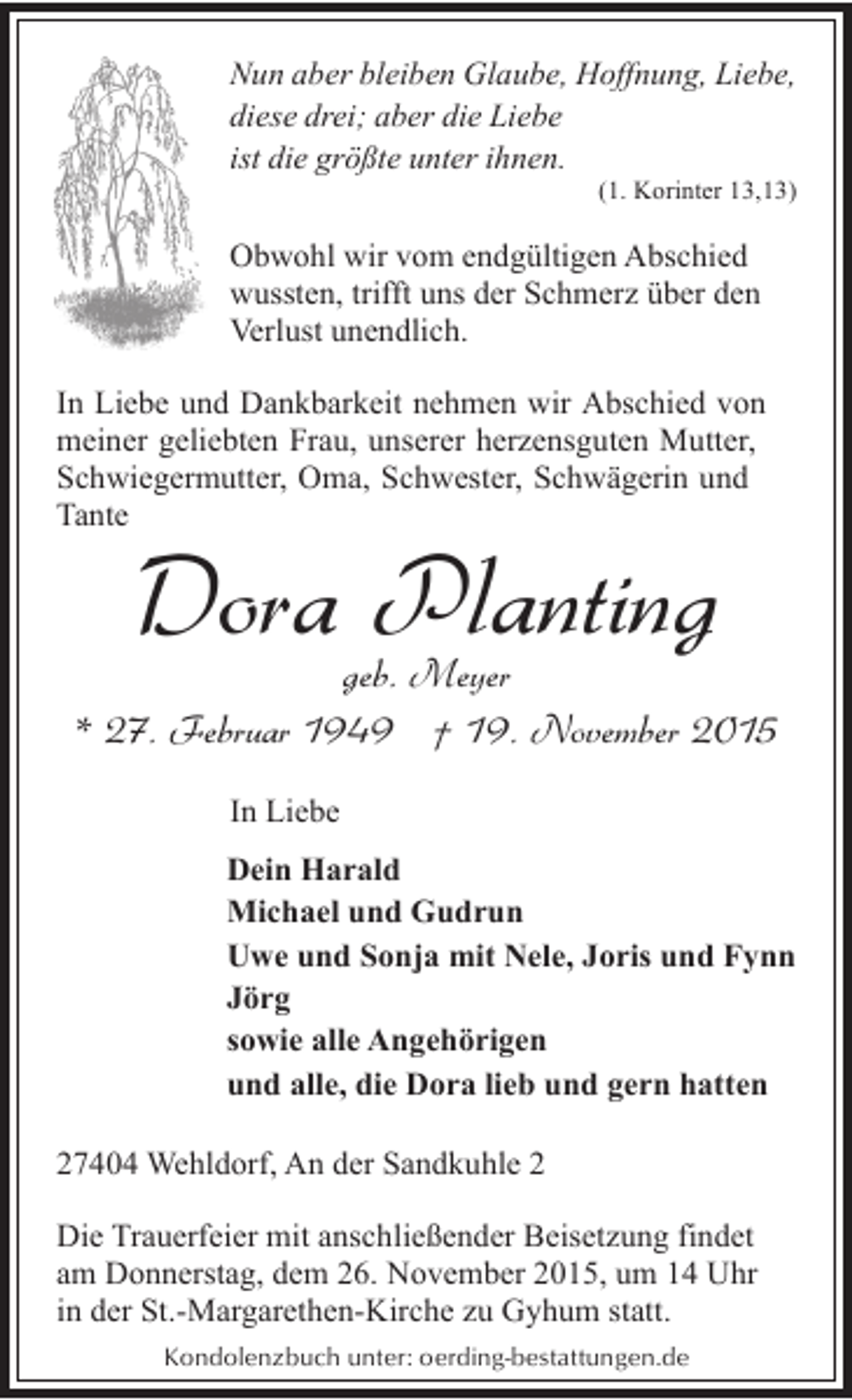 <p>Nun aber bleiben Glaube, Hoffnung, Liebe,<br />diese drei; aber die Liebe<br />ist die größte unter ihnen.</p><p>(1. Korinter 13,13)</p><p>Obwohl wir vom endgültigen Abschied<br />wussten, trifft uns der Schmerz über den<br />Verlust unendlich.<br />In Liebe und Dankbarkeit nehmen wir Abschied von<br />meiner geliebten Frau, unserer herzensguten Mutter,<br />Schwiegermutter, Oma, Schwester, Schwägerin und<br />Tante</p><p>Dora Planting</p><p>geb. Meyer<br />* 27. Februar 1949 † 19. November 2015<br />In Liebe<br />Dein Harald<br />Michael und Gudrun<br />Uwe und Sonja mit Nele, Joris und Fynn<br />Jörg<br />sowie alle Angehörigen<br />und alle, die Dora lieb und gern hatten<br />27404 Wehldorf, An der Sandkuhle 2<br />Die Trauerfeier mit anschließender Beisetzung findet<br />am Donnerstag, dem 26. November 2015, um 14 Uhr<br />in der St.-Margarethen-Kirche zu Gyhum statt.<br />Kondolenzbuch unter: oerding-bestattungen.de</p>