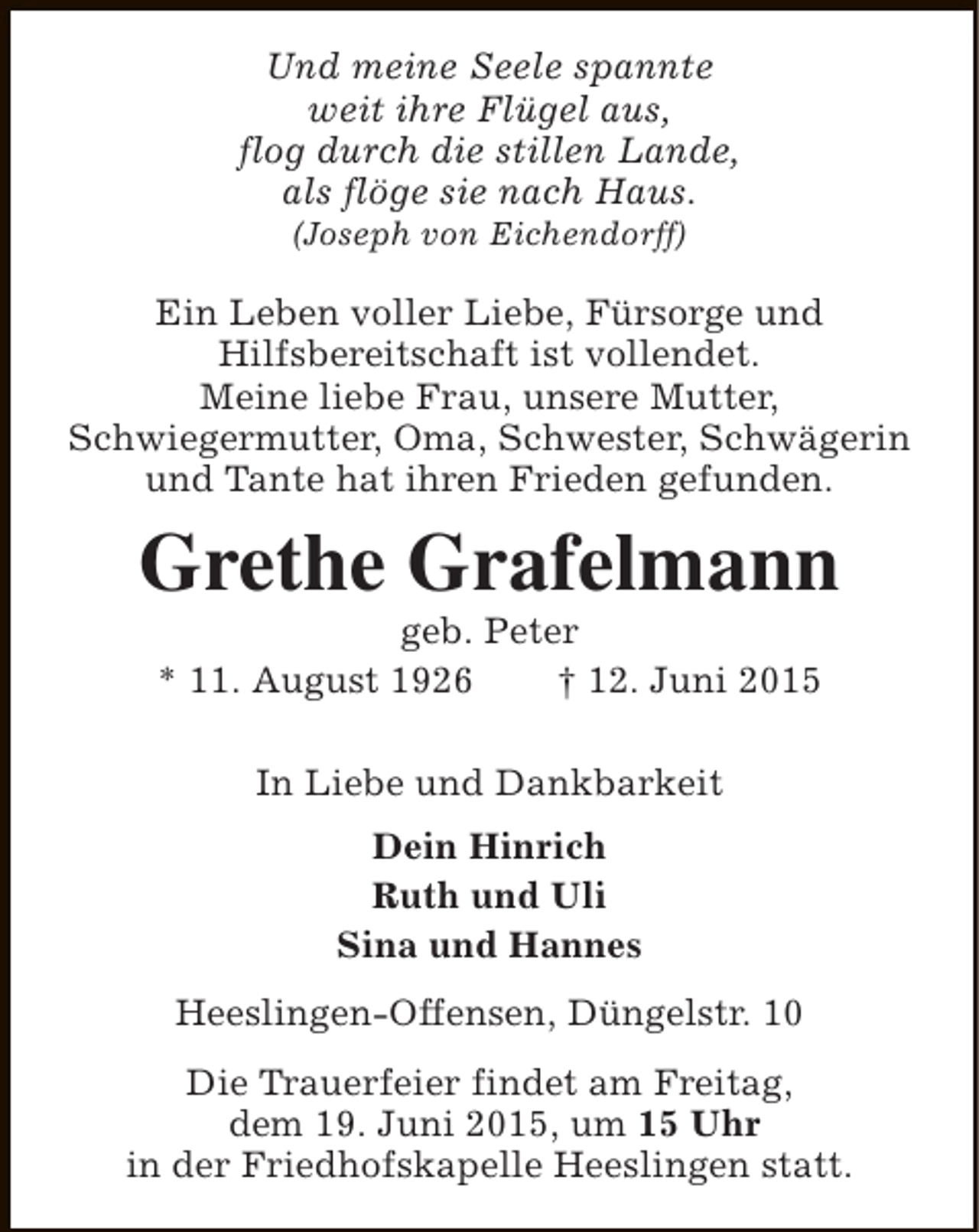 <p>Und meine Seele spannte<br />weit ihre Flügel aus,<br />flog durch die stillen Lande,<br />als flöge sie nach Haus.<br />(Joseph von Eichendorff)</p><p>Ein Leben voller Liebe, Fürsorge und<br />Hilfsbereitschaft ist vollendet.<br />Meine liebe Frau, unsere Mutter,<br />Schwiegermutter, Oma, Schwester, Schwägerin<br />und Tante hat ihren Frieden gefunden.</p><p>Grethe Grafelmann<br />geb. Peter<br />* 11. August 1926<br />† 12. Juni 2015<br />In Liebe und Dankbarkeit<br />Dein Hinrich<br />Ruth und Uli<br />Sina und Hannes<br />Heeslingen-Offensen, Düngelstr. 10<br />Die Trauerfeier findet am Freitag,<br />dem 19. Juni 2015, um 15 Uhr<br />in der Friedhofskapelle Heeslingen statt.</p>