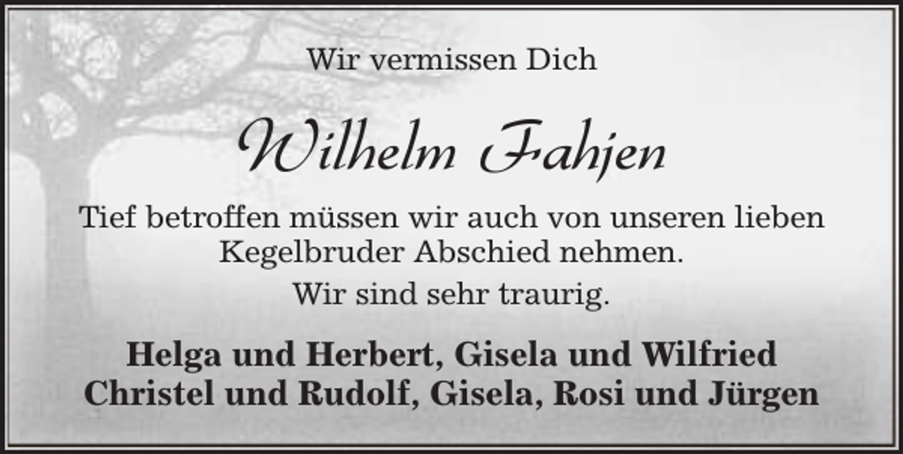 <p>Wir vermissen Dich</p><p>Wilhelm Fahjen<br />Tief betroffen müssen wir auch von unseren lieben<br />Kegelbruder Abschied nehmen.<br />Wir sind sehr traurig.</p><p>Helga und Herbert, Gisela und Wilfried<br />Christel und Rudolf, Gisela, Rosi und Jürgen</p>