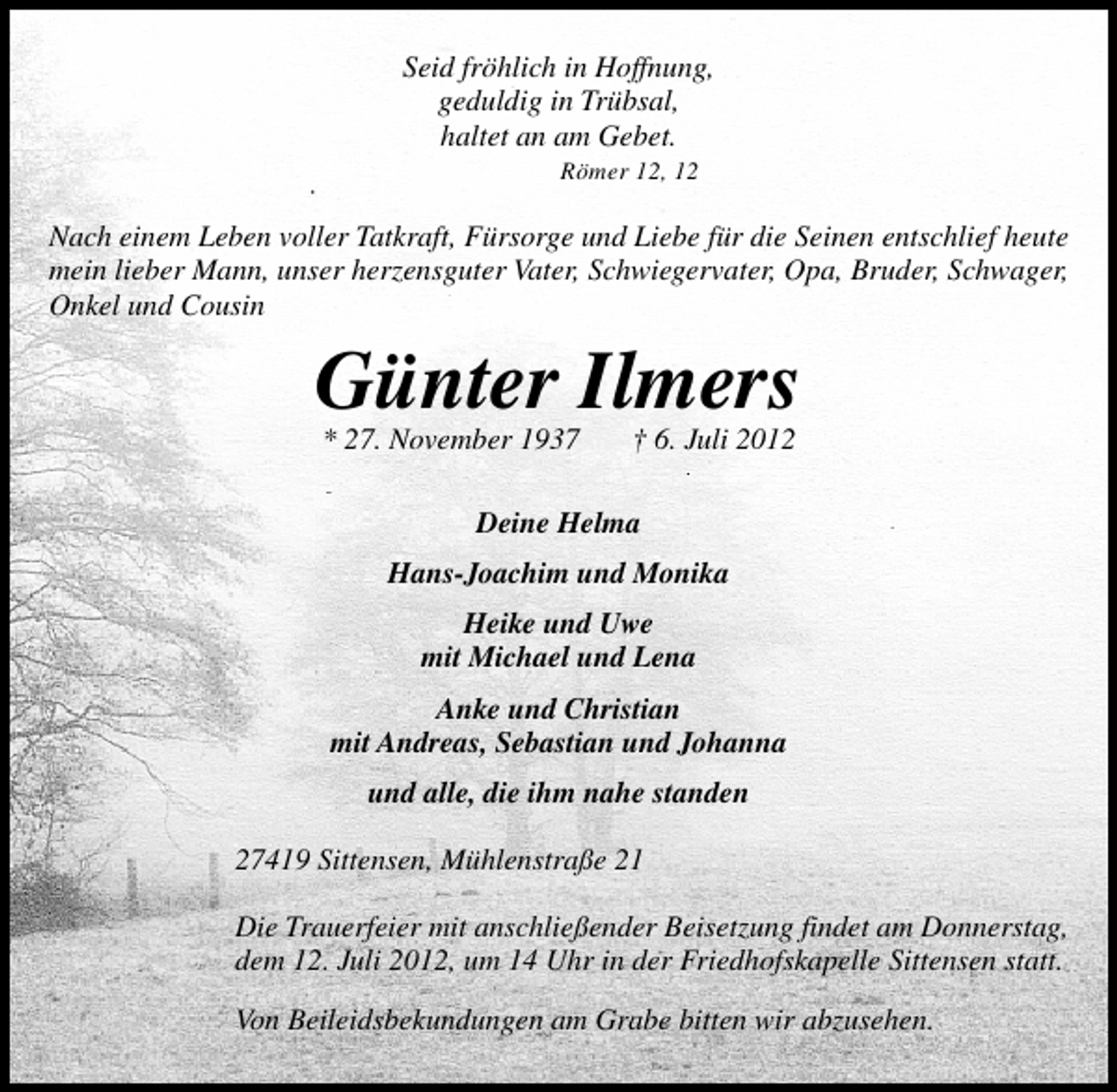 <p>Seid fröhlich in Hoffnung,<br />geduldig in Trübsal,<br />haltet an am Gebet.<br />Römer 12, 12</p><p>Nach einem Leben voller Tatkraft, Fürsorge und Liebe für die Seinen entschlief heute<br />mein lieber Mann, unser herzensguter Vater, Schwiegervater, Opa, Bruder, Schwager,<br />Onkel und Cousin</p><p>Günter Ilmers<br />* 27. November 1937</p><p>† 6. Juli 2012</p><p>Deine Helma<br />Hans-Joachim und Monika<br />Heike und Uwe<br />mit Michael und Lena<br />Anke und Christian<br />mit Andreas, Sebastian und Johanna<br />und alle, die ihm nahe standen<br />27419 Sittensen, Mühlenstraße 21<br />Die Trauerfeier mit anschließender Beisetzung findet am Donnerstag,<br />dem 12. Juli 2012, um 14 Uhr in der Friedhofskapelle Sittensen statt.<br />Von Beileidsbekundungen am Grabe bitten wir abzusehen.</p>