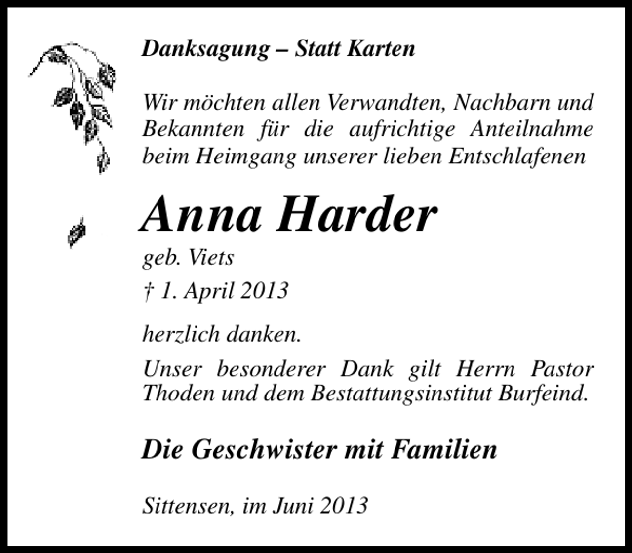 <p>Danksagung – Statt Karten<br />Wir möchten allen Verwandten, Nachbarn und<br />Bekannten für die aufrichtige Anteilnahme<br />beim Heimgang unserer lieben Entschlafenen</p><p>Anna Harder<br />geb. Viets<br />† 1. April 2013</p><p>herzlich danken.<br />Unser besonderer Dank gilt Herrn Pastor<br />Thoden und dem Bestattungsinstitut Burfeind.</p><p>Die Geschwister mit Familien<br />Sittensen, im Juni 2013</p>