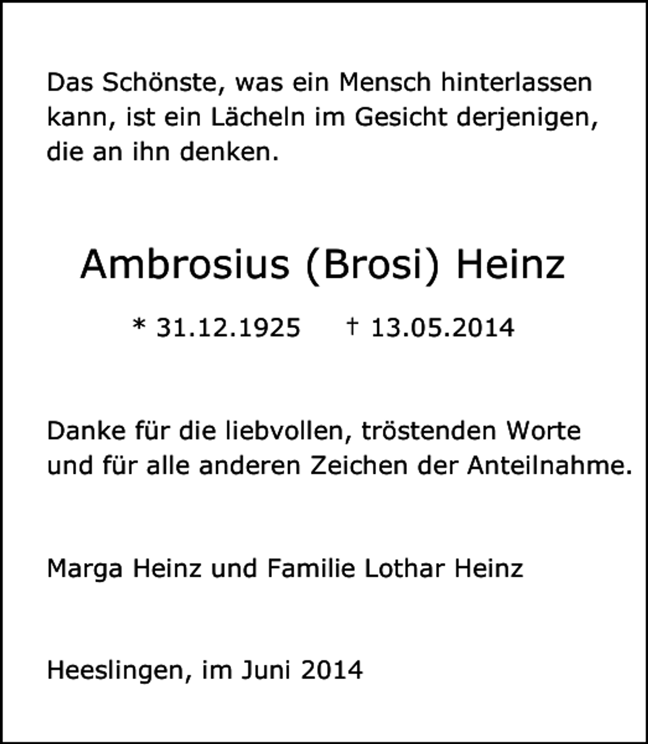 <p>Das Schönste, was ein Mensch hinterlassen<br />kann, ist ein Lächeln im Gesicht derjenigen,<br />die an ihn denken.</p><p>Ambrosius (Brosi) Heinz<br />* 31.12.1925</p><p>† 13.05.2014</p><p>Danke für die liebvollen, tröstenden Worte<br />und für alle anderen Zeichen der Anteilnahme.</p><p>Marga Heinz und Familie Lothar Heinz</p><p>Heeslingen, im Juni 2014</p>