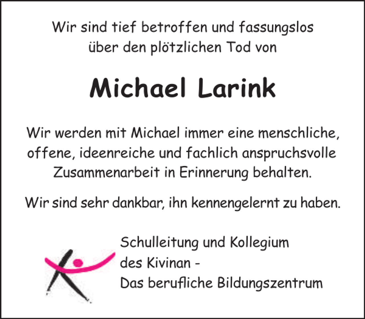 <p>Wir sind tief betroffen und fassungslos<br />über den plötzlichen Tod von</p><p>Michael Larink<br />Wir werden mit Michael immer eine menschliche,<br />offene, ideenreiche und fachlich anspruchsvolle<br />Zusammenarbeit in Erinnerung behalten.<br />Wir sind sehr dankbar, ihn kennengelernt zu haben.<br />Schulleitung und Kollegium<br />des Kivinan Das berufliche Bildungszentrum</p>