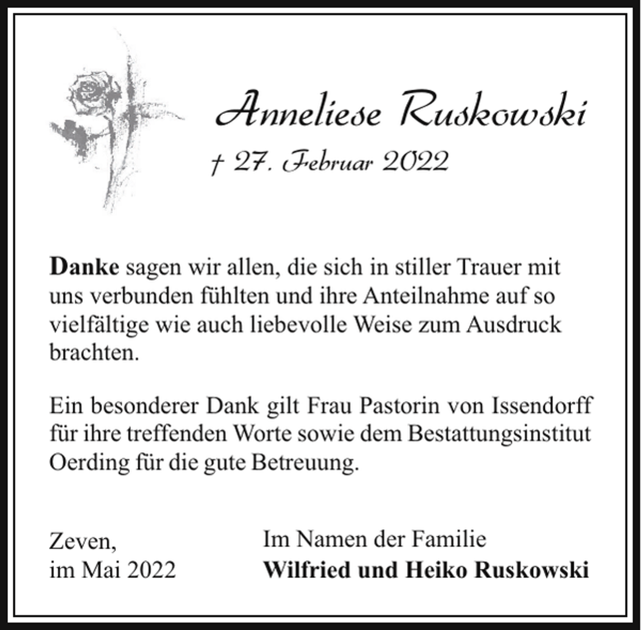 <p>Anneliese Ruskowski</p><p>† 27. Februar 2022</p><p>Danke sagen wir allen, die sich in stiller Trauer mit<br />uns verbunden fühlten und ihre Anteilnahme auf so<br />vielfältige wie auch liebevolle Weise zum Ausdruck<br />brachten.<br />Ein besonderer Dank gilt Frau Pastorin von Issendorff<br />für ihre treffenden Worte sowie dem Bestattungsinstitut<br />Oerding für die gute Betreuung.<br />Zeven,<br />im Mai 2022</p><p>Im Namen der Familie<br />Wilfried und Heiko Ruskowski</p>