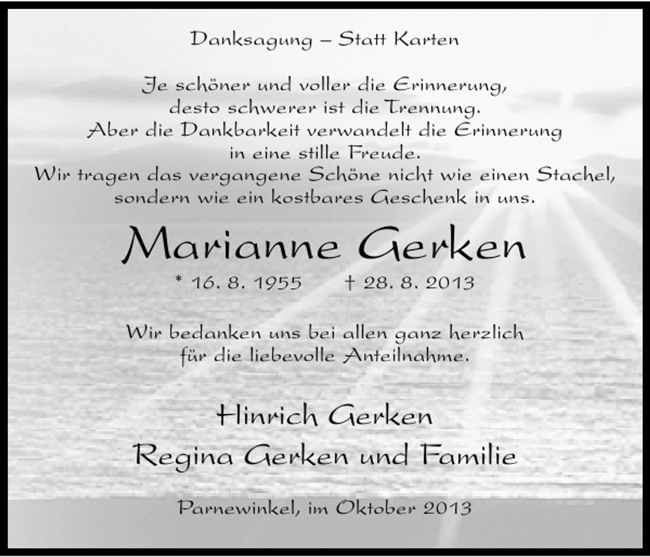 <p>Danksagung – Statt Karten<br />Je schöner und voller die Erinnerung,<br />desto schwerer ist die Trennung.<br />Aber die Dankbarkeit verwandelt die Erinnerung<br />in eine stille Freude.<br />Wir tragen das vergangene Schöne nicht wie einen Stachel,<br />sondern wie ein kostbares Geschenk in uns.</p><p>Marianne Gerken<br />* 16. 8. 1955</p><p>† 28. 8. 2013</p><p>Wir bedanken uns bei allen ganz herzlich<br />für die liebevolle Anteilnahme.</p><p>Hinrich Gerken<br />Regina Gerken und Familie<br />Parnewinkel, im Oktober 2013</p>