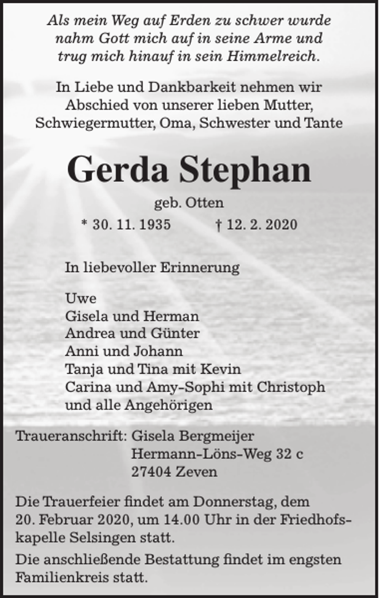 <p>Als mein Weg auf Erden zu schwer wurde<br />nahm Gott mich auf in seine Arme und<br />trug mich hinauf in sein Himmelreich.<br />In Liebe und Dankbarkeit nehmen wir<br />Abschied von unserer lieben Mutter,<br />Schwiegermutter, Oma, Schwester und Tante</p><p>Gerda Stephan<br />geb. Otten</p><p>* 30. 11. 1935</p><p>† 12. 2. 2020</p><p>In liebevoller Erinnerung<br />Uwe<br />Gisela und Herman<br />Andrea und Günter<br />Anni und Johann<br />Tanja und Tina mit Kevin<br />Carina und Amy-Sophi mit Christoph<br />und alle Angehörigen<br />Traueranschrift: Gisela Bergmeijer<br />Hermann-Löns-Weg 32 c<br />27404 Zeven<br />Die Trauerfeier findet am Donnerstag, dem<br />20. Februar 2020, um 14.00 Uhr in der Friedhofskapelle Selsingen statt.<br />Die anschließende Bestattung findet im engsten<br />Familienkreis statt.</p>