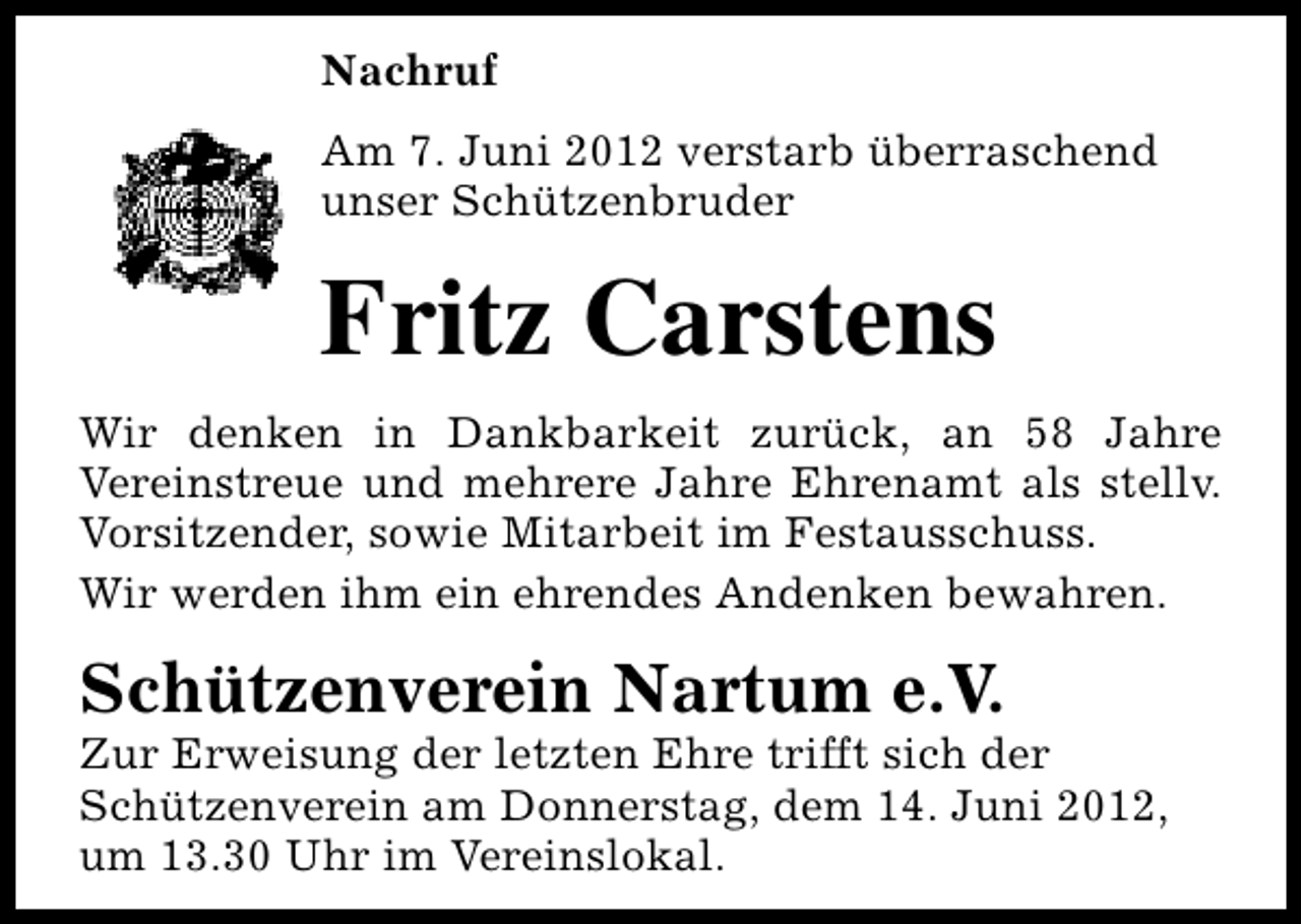 <p>Nachruf<br />Am 7. Juni 2012 verstarb überraschend<br />unser Schützenbruder</p><p>Fritz Carstens<br />Wir denken in Dankbarkeit zurück, an 58 Jahre<br />Vereinstreue und mehrere Jahre Ehrenamt als stellv.<br />Vorsitzender, sowie Mitarbeit im Festausschuss.<br />Wir werden ihm ein ehrendes Andenken bewahren.</p><p>Schützenverein Nartum e.V.</p><p>Zur Erweisung der letzten Ehre trifft sich der<br />Schützenverein am Donnerstag, dem 14. Juni 2012,<br />um 13.30 Uhr im Vereinslokal.</p>