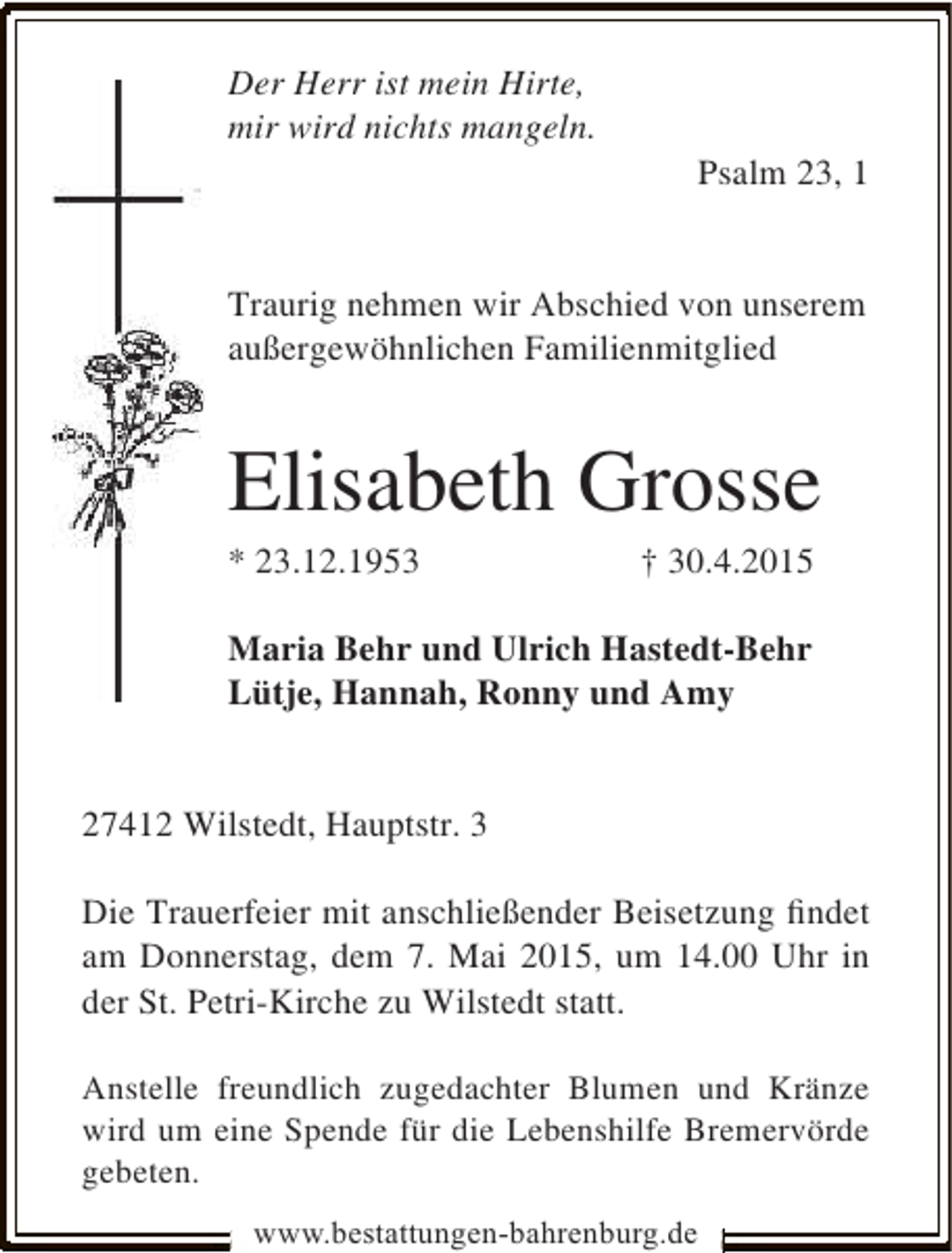 <p>Der Herr ist mein Hirte,<br />mir wird nichts mangeln.</p><p>Psalm 23, 1</p><p>Traurig nehmen wir Abschied von unserem<br />außergewöhnlichen Familienmitglied</p><p>Elisabeth Grosse<br />* 23.12.1953</p><p>† 30.4.2015</p><p>Maria Behr und Ulrich Hastedt-Behr<br />Lütje, Hannah, Ronny und Amy<br />27412 Wilstedt, Hauptstr. 3<br />Die Trauerfeier mit anschließender Beisetzung ﬁndet<br />am Donnerstag, dem 7. Mai 2015, um 14.00 Uhr in<br />der St. Petri-Kirche zu Wilstedt statt.<br />Anstelle freundlich zugedachter Blumen und Kränze<br />wird um eine Spende für die Lebenshilfe Bremervörde<br />gebeten.<br />www.bestattungen-bahrenburg.de</p>
