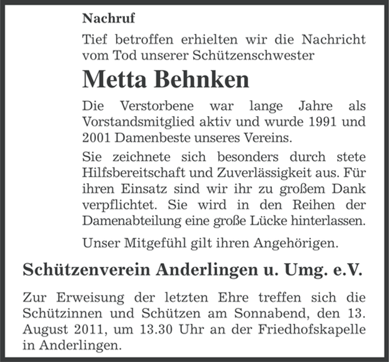 <p>Nachruf<br />Tief betroffen erhielten wir die Nachricht<br />vom Tod unserer Schützenschwester</p><p>Metta Behnken<br />Die Verstorbene war lange Jahre als<br />Vorstandsmitglied aktiv und wurde 1991 und<br />2001 Damenbeste unseres Vereins.<br />Sie zeichnete sich besonders durch stete<br />Hilfsbereitschaft und Zuverlässigkeit aus. Für<br />ihren Einsatz sind wir ihr zu großem Dank<br />verpflichtet. Sie wird in den Reihen der<br />Damenabteilung eine große Lücke hinterlassen.<br />Unser Mitgefühl gilt ihren Angehörigen.</p><p>Schützenverein Anderlingen u. Umg. e.V.<br />Zur Erweisung der letzten Ehre treffen sich die<br />Schützinnen und Schützen am Sonnabend, den 13.<br />August 2011, um 13.30 Uhr an der Friedhofskapelle<br />in Anderlingen.</p>
