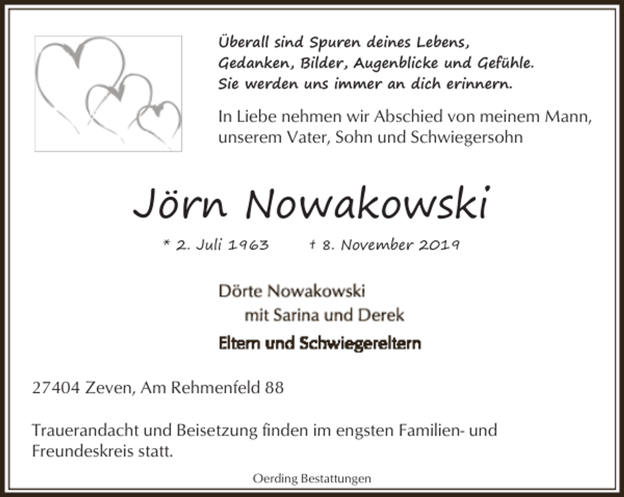 <p>Überall sind Spuren deines Lebens,<br />Gedanken, Bilder, Augenblicke und Gefühle.<br />Sie werden uns immer an dich erinnern.</p><p>In Liebe nehmen wir Abschied von meinem Mann,<br />unserem Vater, Sohn und Schwiegersohn</p><p>Jörn Nowakowski<br />* 2. Juli 1963</p><p>† 8. November 2019</p><p>27404 Zeven, Am Rehmenfeld 88<br />Trauerandacht und Beisetzung finden im engsten Familien- und<br />Freundeskreis statt.<br />Oerding Bestattungen</p>