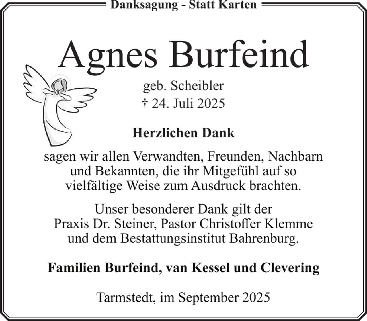 <p>Danksagung - Statt Karten</p>
<p>Agnes Burfeind<br />geb. Scheibler<br />† 24. Juli 2025</p>
<p>Herzlichen Dank<br />sagen wir allen Verwandten, Freunden, Nachbarn<br />und Bekannten, die ihr Mitgefühl auf so<br />vielfältige Weise zum Ausdruck brachten.<br />Unser besonderer Dank gilt der<br />Praxis Dr. Steiner, Pastor Christoffer Klemme<br />und dem Bestattungsinstitut Bahrenburg.<br />Familien Burfeind, van Kessel und Clevering<br />Tarmstedt, im September 2025</p>