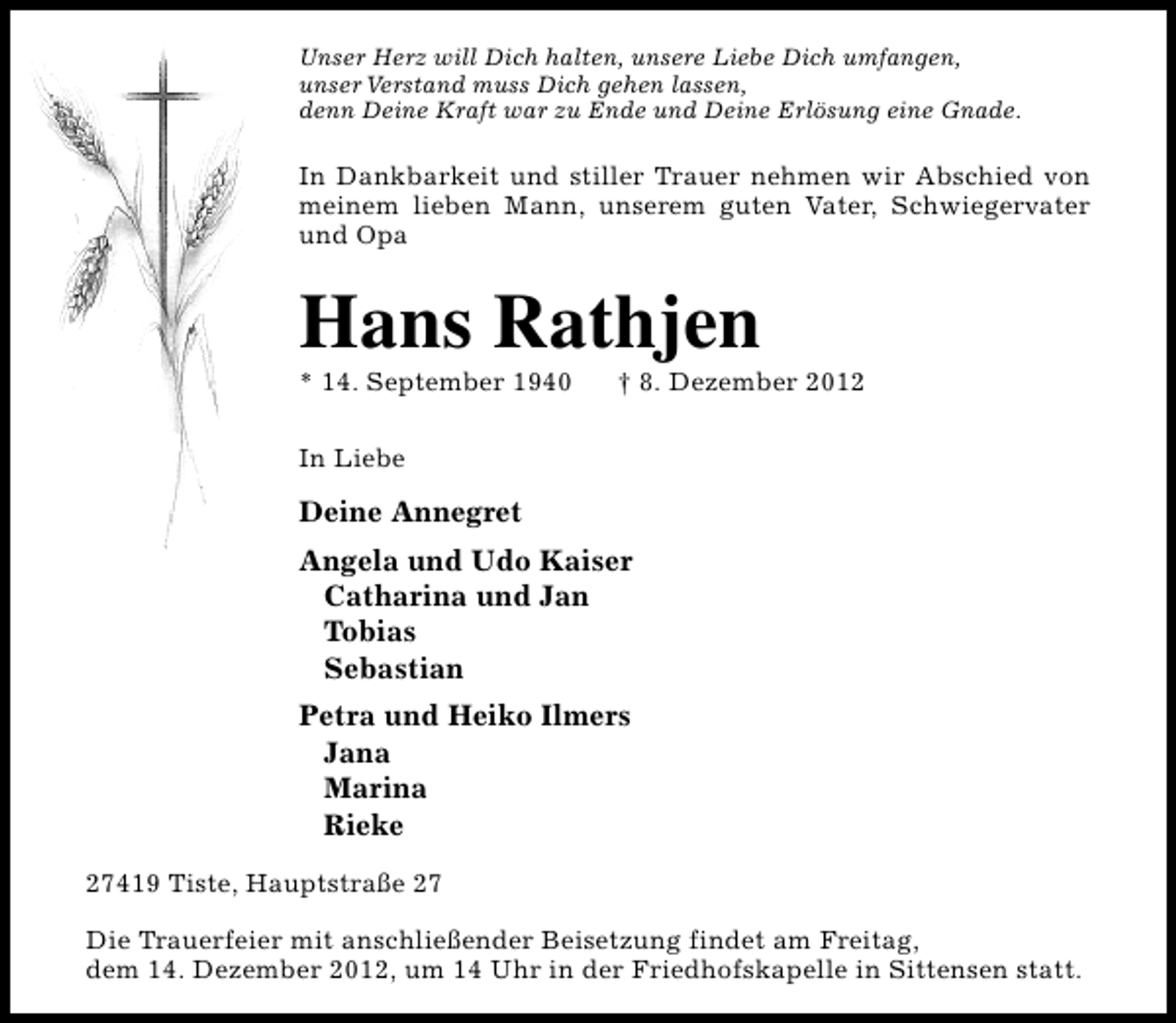 <p>Unser Herz will Dich halten, unsere Liebe Dich umfangen,<br />unser Verstand muss Dich gehen lassen,<br />denn Deine Kraft war zu Ende und Deine Erlösung eine Gnade.</p><p>In Dankbarkeit und stiller Trauer nehmen wir Abschied von<br />meinem lieben Mann, unserem guten Vater, Schwiegervater<br />und Opa</p><p>Hans Rathjen<br />* 14. September 1940</p><p>† 8. Dezember 2012</p><p>In Liebe</p><p>Deine Annegret<br />Angela und Udo Kaiser<br />Catharina und Jan<br />Tobias<br />Sebastian<br />Petra und Heiko Ilmers<br />Jana<br />Marina<br />Rieke<br />27419 Tiste, Hauptstraße 27<br />Die Trauerfeier mit anschließender Beisetzung findet am Freitag,<br />dem 14. Dezember 2012, um 14 Uhr in der Friedhofskapelle in Sittensen statt.</p>