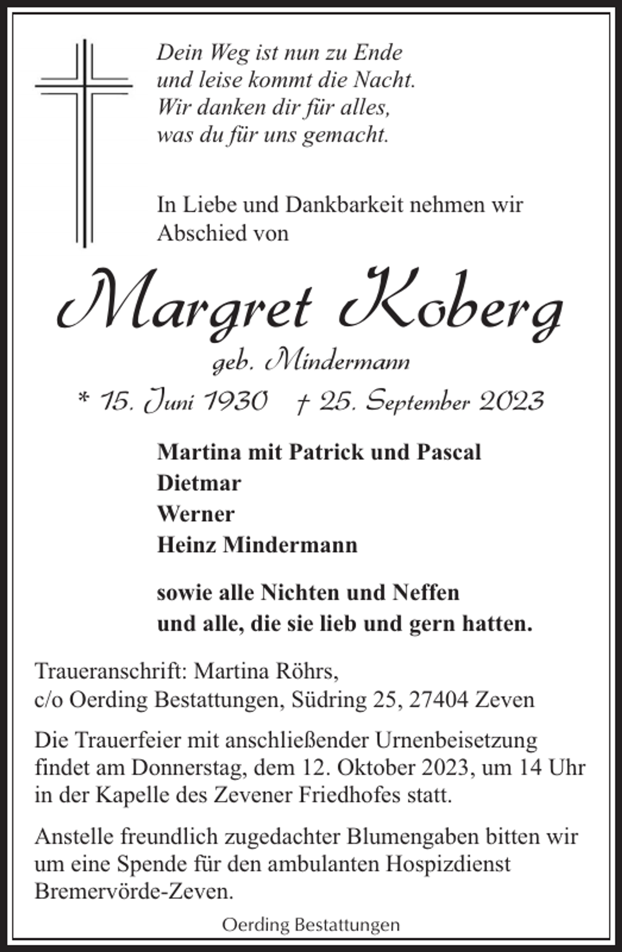<p>Dein Weg ist nun zu Ende<br />und leise kommt die Nacht.<br />Wir danken dir für alles,<br />was du für uns gemacht.<br />In Liebe und Dankbarkeit nehmen wir<br />Abschied von</p><p>Margret Koberg<br />geb. Mindermann</p><p>* 15. Juni 1930 † 25. September 2023<br />Martina mit Patrick und Pascal<br />Dietmar<br />Werner<br />Heinz Mindermann<br />sowie alle Nichten und Neffen<br />und alle, die sie lieb und gern hatten.<br />Traueranschrift: Martina Röhrs,<br />c/o Oerding Bestattungen, Südring 25, 27404 Zeven<br />Die Trauerfeier mit anschließender Urnenbeisetzung<br />findet am Donnerstag, dem 12. Oktober 2023, um 14 Uhr<br />in der Kapelle des Zevener Friedhofes statt.<br />Anstelle freundlich zugedachter Blumengaben bitten wir<br />um eine Spende für den ambulanten Hospizdienst<br />Bremervörde-Zeven.<br />Oerding Bestattungen</p>