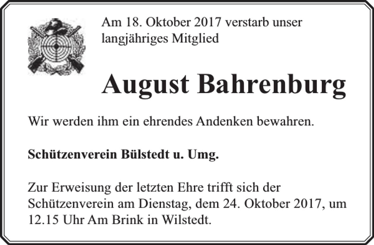 <p>Am 18. Oktober 2017 verstarb unser<br />langjähriges Mitglied</p><p>August Bahrenburg<br />Wir werden ihm ein ehrendes Andenken bewahren.<br />Schützenverein Bülstedt u. Umg.<br />Zur Erweisung der letzten Ehre trifft sich der<br />Schützenverein am Dienstag, dem 24. Oktober 2017, um<br />12.15 Uhr Am Brink in Wilstedt.</p>