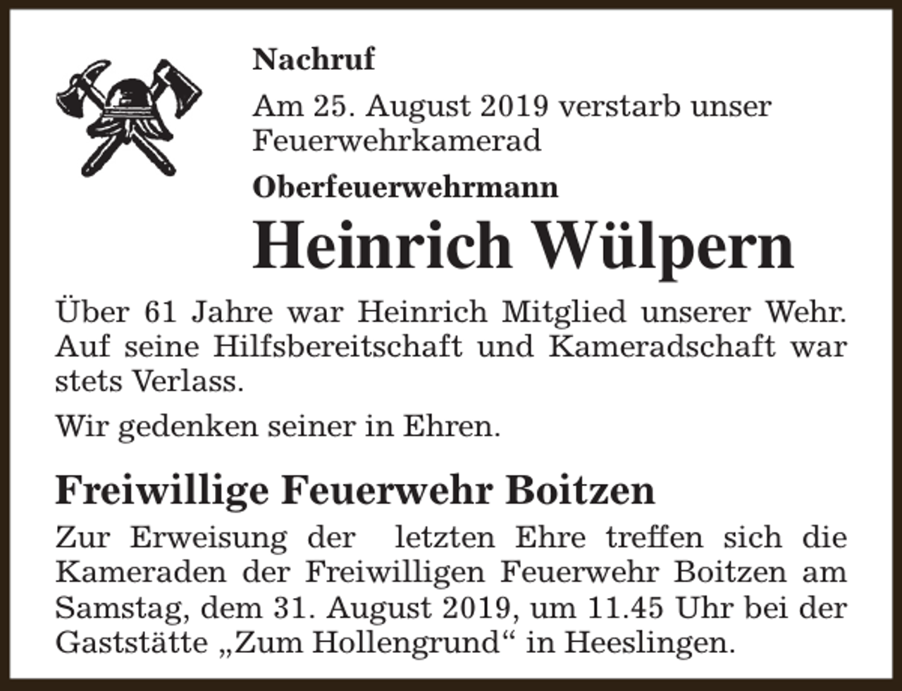<p>Nachruf<br />Am 25. August 2019 verstarb unser<br />Feuerwehrkamerad<br />Oberfeuerwehrmann</p><p>Heinrich Wülpern<br />Über 61 Jahre war Heinrich Mitglied unserer Wehr.<br />Auf seine Hilfsbereitschaft und Kameradschaft war<br />stets Verlass.<br />Wir gedenken seiner in Ehren.</p><p>Freiwillige Feuerwehr Boitzen</p><p>Zur Erweisung der letzten Ehre treffen sich die<br />Kameraden der Freiwilligen Feuerwehr Boitzen am<br />Samstag, dem 31. August 2019, um 11.45 Uhr bei der<br />Gaststätte „Zum Hollengrund“ in Heeslingen.</p>