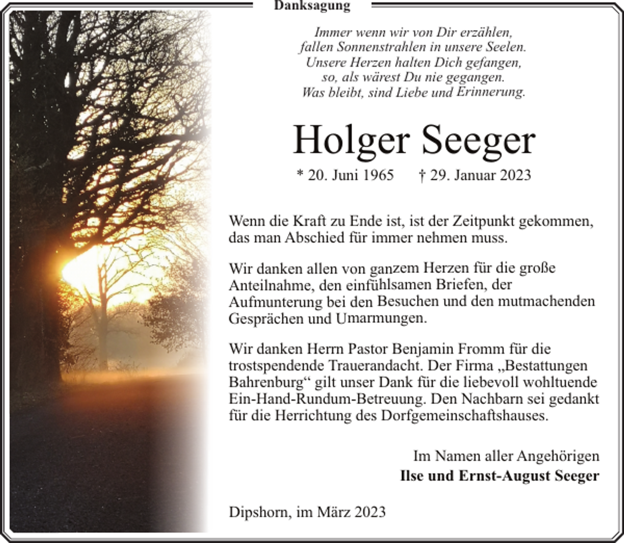 <p>Danksagung<br />Immer wenn wir von Dir erzählen,<br />fallen Sonnenstrahlen in unsere Seelen.<br />Unsere Herzen halten Dich gefangen,<br />so, als wärest Du nie gegangen.<br />Was bleibt, sind Liebe und Erinnerung.</p><p>Holger Seeger<br />* 20. Juni 1965</p><p>† 29. Januar 2023</p><p>Wenn die Kraft zu Ende ist, ist der Zeitpunkt gekommen,<br />das man Abschied für immer nehmen muss.<br />Wir danken allen von ganzem Herzen für die große<br />Anteilnahme, den einfühlsamen Briefen, der<br />Aufmunterung bei den Besuchen und den mutmachenden<br />Gesprächen und Umarmungen.<br />Wir danken Herrn Pastor Benjamin Fromm für die<br />trostspendende Trauerandacht. Der Firma „Bestattungen<br />Bahrenburg“ gilt unser Dank für die liebevoll wohltuende<br />Ein-Hand-Rundum-Betreuung. Den Nachbarn sei gedankt<br />für die Herrichtung des Dorfgemeinschaftshauses.<br />Im Namen aller Angehörigen<br />Ilse und Ernst-August Seeger<br />Dipshorn, im März 2023</p>