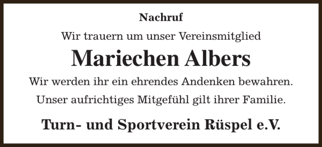 <p>Nachruf<br />Wir trauern um unser Vereinsmitglied</p><p>Mariechen Albers<br />Wir werden ihr ein ehrendes Andenken bewahren.<br />Unser aufrichtiges Mitgefühl gilt ihrer Familie.</p><p>Turn- und Sportverein Rüspel e.V.</p>