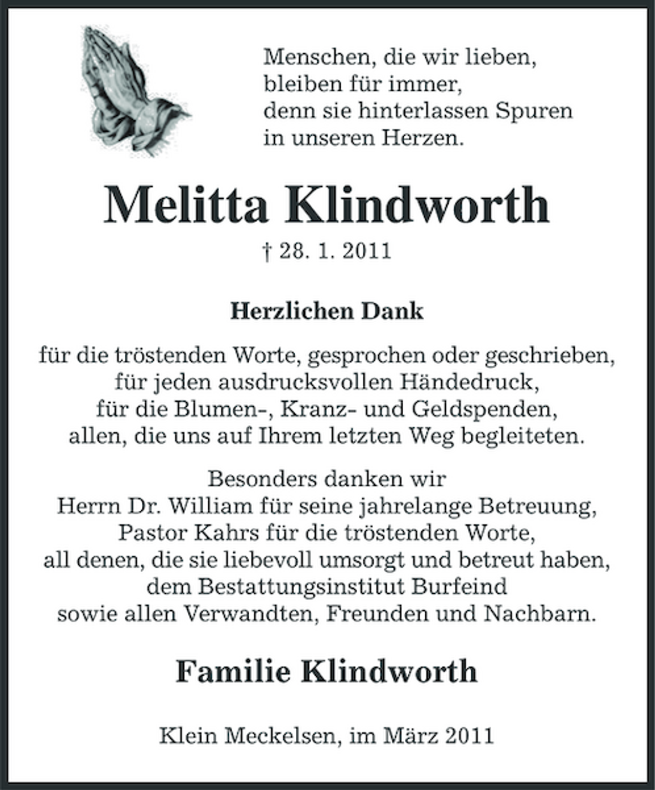 <p>Menschen, die wir lieben, bleiben für immer, denn sie hinterlassen Spuren in unseren Herzen.</p><p>Melitta Klindworth<br />† 28. 1. 2011</p><p>Herzlichen Dank<br />für die tröstenden Worte, gesprochen oder geschrieben, für jeden ausdrucksvollen Händedruck, für die Blumen-, Kranz- und Geldspenden, allen, die uns auf Ihrem letzten Weg begleiteten. Besonders danken wir Herrn Dr. William für seine jahrelange Betreuung, Pastor Kahrs für die tröstenden Worte, all denen, die sie liebevoll umsorgt und betreut haben, dem Bestattungsinstitut Burfeind sowie allen Verwandten, Freunden und Nachbarn.</p><p>Familie Klindworth<br />Klein Meckelsen, im März 2011</p>