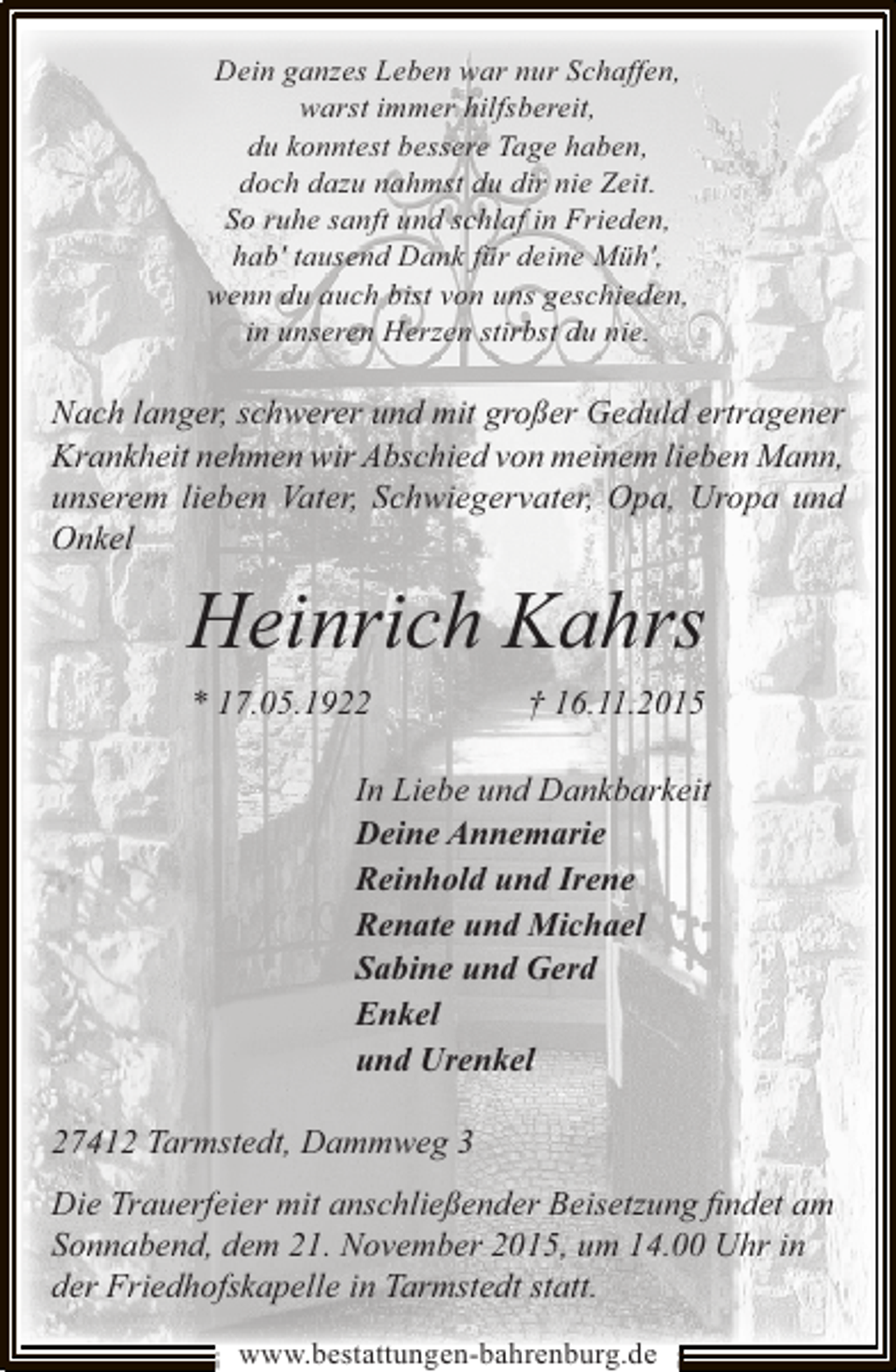 <p>Dein ganzes Leben war nur Schaffen,<br />warst immer hilfsbereit,<br />du konntest bessere Tage haben,<br />doch dazu nahmst du dir nie Zeit.<br />So ruhe sanft und schlaf in Frieden,<br />hab' tausend Dank fÃ¼r deine MÃ¼h',<br />wenn du auch bist von uns geschieden,<br />in unseren Herzen stirbst du nie.</p><p>Nach langer, schwerer und mit groÃŸer Geduld ertragener<br />Krankheit nehmen wir Abschied von meinem lieben Mann,<br />unserem lieben Vater, Schwiegervater, Opa, Uropa und<br />Onkel</p><p>Heinrich Kahrs<br />* 17.05.1922</p><p>Â† 16.11.2015</p><p>In Liebe und Dankbarkeit<br />Deine Annemarie<br />Reinhold und Irene<br />Renate und Michael<br />Sabine und Gerd<br />Enkel<br />und Urenkel<br />27412 Tarmstedt, Dammweg 3<br />Die Trauerfeier mit anschlieÃŸender Beisetzung ?ndet am<br />Sonnabend, dem 21. November 2015, um 14.00 Uhr in<br />der Friedhofskapelle in Tarmstedt statt.<br />www.bestattungen-bahrenburg.de</p>